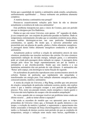 PENÉLOPE FOURNIER
~ 230 ~
forma que a quantidade de matéria e antimatéria ainda estarão, actualmente,
uniformemente equilibradas! … Parece realmente um problema altamente
complexo.
A matéria domina a antimatéria mas porquê?
Procura-se exaustivamente soluções pelo facto de não se detectar
actualmente a existência de toda essa antimatéria!
Este problema transporta-nos para o início do Cosmos, para um período
em que se designou por Era Hadrónica.
Deduz-se que este nosso Universo, com apenas 10-7
segundos de idade,
já era composto por um conjunto de partículas pesadas ou hadrões. Dado as
temperaturas extremamente elevadas que se considera existirem nessa altura,
estes hadrões desintegrar-se-iam nas suas partículas fundamentais
constituintes, os quarks. De modo que, o universo primordial seria
preenchido por um plasma de quarks, gluões e fotões altamente energéticos.
A passagem destes fotões altamente energéticos conduziria à criação de
antimatéria.
Actualmente pode-se verificar a criação de antimatéria através de raios
cósmicos, produzidos nas reacções nucleares das estrelas. Os raios cósmicos
representam radiação de elevada energia, radiação gama, e a antimatéria
pode ser criada pela passagem desta radiação no espaço. A passagem desta
energia pelo vácuo faz surgir espontaneamente um par de matéria e
antimatéria: o par electrão-positrão. Sendo que esta matéria e a sua
homónima antimatéria têm um período de vida efémero. A antimatéria não
„flutua‟ pelo espaço, esta desintegra-se numa fracção de segundo.
Os aceleradores de partículas reproduzem estes acontecimentos através de
colisões frontais de partículas que rapidamente são aniquiladas e
transformadas em energia pura. Esta radiação altamente energética produz,
consecutivamente, matéria e antimatéria
A teoria da criação do Universo, o Big Bang, acredita que este processo
de criação e aniquilação de partículas realmente ocorreu, porém, não explica
como é que a matéria conseguiu escapar a esse período de aniquilação
precoce. Pois, neste seu passado remoto, muito energético e muito quente o
Universo não teria hipótese de escapar a tão devastadora aniquilação!
Às vezes, quando não se consegue resolver um problema temos ainda um
último recurso … pode-se tentar alterar a equação!!
Se ainda se recordam do modelo que vos apresentei para os tempos
primordiais do Universo vimos que, a formação de quarks demorou o seu
tempo, a evolução da matéria é gradual, e seguramente o aparecimento dos
fotões associados à formação da força electromagnética é ainda muito mais
tardio e a formação de átomos ocorreu num período em que as condições de
temperatura, energia e radiação eram muito mais baixas, equilibradas e
 