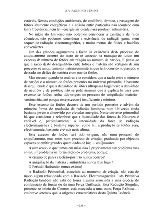 A VIAGEM NO TEMPO
~ 231 ~
estáveis. Nessas condições ambientais, de equilíbrio térmico, a passagem de
fotões altamente energéticos e a colisão entre partículas não acontece com
tanta frequência, nem têm energia suficiente para produzir antimatéria.
No início do Universo não podemos considerar a existência de raios
cósmicos, não podemos considerar a existência de radiação gama, nem
sequer de radiação electromagnética, e muito menos de fotões e hadrões
convenientes…
Um dos grandes argumentos a favor da existência deste processo de
aniquilamento decorre do facto de se detectar na radiação de fundo um
excesso de número de fotões em relação ao número de bariões. E pensa-se
que a razão deste desequilíbrio entre fotões e matéria são vestígios de um
processo de aniquilamento matéria-animatéria que terá ocorrido no passado e
deixado um défice de matéria e um mar de fotões.
Mas mesmo quando se analisa e se considera que a razão entre o número
de bariões e o número de fotões presentes no universo primordial é bastante
desequilibrada e que a densidade de fotões ultrapassa largamente a densidade
de neutrões e de protões; não se pode assumir que a explicação para esse
excesso de fotões tenha tido origem no processo de aniquilação matéria-
-antimatéria, até porque esse excesso é insuficiente e mínimo.
Esse excesso de fotões decorre de um período posterior e advém da
primeira forma de produção de radiação luminosa num Universo ainda
bastante jovem e absorvido por elevadas energias. Neste universo primordial
há que considerar e relembrar que a intensidade das forças da Natureza é
variável e, particularmente, a intensidade da força de radiação
electromagnética é bastante superior, como tal, a produção de fotões será,
efectivamente, bastante elevada nesta altura.
Este excesso de fotões terá tido origem, não num processo de
aniquilamento, mas antes num processo de criação, produzido por objectos
capazes de emitir grandes quantidades de luz … os Quasares!
Assim sendo, o que temos em mãos não é propriamente um problema mas
antes, um problema na formulação do problema, porque:
A criação de pares electrão-positrão nunca ocorreu!
A aniquilação da matéria e antimatéria nunca teve lugar!
O Período Hadrónico nunca existiu!
A Radiação Primordial, associada ao momento de criação, não está de
modo algum relacionada com a Radiação Electromagnética. Esta Primitiva
Radiação também não está de forma alguma associada a uma espécie de
combinação de forças ou de uma Força Unificada. Esta Radiação Singular,
presente no início do Cosmos está associada a uma outra Força Exótica …
em breve veremos qual a origem e características desta Quinta Essência.
 