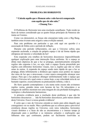 PENÉLOPE FOURNIER
~ 232 ~
PPRROOBBLLEEMMAA DDOO HHOORRIIZZOONNTTEE
““ CCaallccuullaa aaqquuiilloo qquuee oo HHoommeemm ssaabbee ee nnããoo hhaavveerráá ccoommppaarraaççããoo
ccoomm aaqquuiilloo qquuee eellee nnããoo ssaabbee..””
-- CChhuuaanngg TTzzuu --
O Problema do Horizonte tem uma resolução semelhante. Tudo reside no
facto de termos considerado que as quatro forças principais da Natureza são
inatas ao Cosmos.
Como vos demonstrei, as forças não emergiram todas com o Big Bang,
também estas tiveram uma origem e uma evolução natural.
Para este problema em particular o que está aqui em questão é a
associação de fotões com o período de inflação.
Durante este período inflacionário, em que o Universo sofreu uma
expansão acelerada, a criação do próprio espaço é de tal forma rápida que
ultrapassa até mesmo a velocidade da luz!
Esta expansão cria retalhos de horizontes desconexos impossibilitando
qualquer explicação para uma interacção física uniforme. Se o espaço se
dilata mais depressa do que a luz se propaga, automaticamente emergirão
regiões não expostas à luz, ou seja, todo o espaço ficaria preenchido por
regiões com diferentes horizontes visuais, isso é, regiões que não se vêem
umas às outras. A expansão do espaço sendo mais rápida do que a luz se
propaga, dilata infinitamente a distância que separa esses pontos no espaço
dos raios de luz que o atravessam, e estes nunca conseguirão alcançar esse
espaço. Para que a luz pudesse abranger uniformemente todo o espaço que
forma o Universo tal e qual como o vemos hoje, a sua velocidade teria de ser
bastante superior, essencialmente ou praticamente infinita, e não é.
De facto quando contemplamos o céu numa noite escura não avistamos
regiões vazias, grandes áreas com lacunas de luz. Os telescópios e as
imagens de satélites mostram-nos uma imagem do céu profundo homogéneo,
isotrópico e absolutamente harmonioso.
A primeira evidência para a resolução deste problema é que não há
horizontes desconexos … não há horizontes desconexos, pelo menos dentro
deste Universo. Essa é a nossa grande evidência!
É certo que o raio do Universo estende-se muito para além daquilo que
conseguimos ver ou medir. Mas o problema que se colocou para a previsível
existência dessas regiões no Universo, com raios reduzidos, horizontes
visuais distintos e o facto de não as encontrarmos e o imenso tempo já
dispensado para o justificar e as inúmeras soluções e explicações que
falharam mas que continuam, podem ser facilmente resolvidas se
 