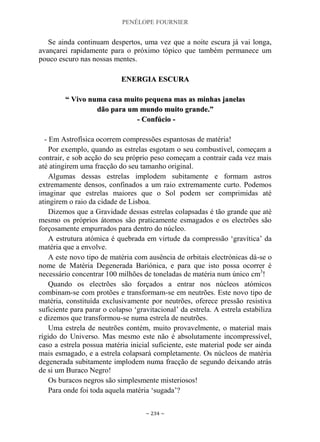 PENÉLOPE FOURNIER
~ 234 ~
Se ainda continuam despertos, uma vez que a noite escura já vai longa,
avançarei rapidamente para o próximo tópico que também permanece um
pouco escuro nas nossas mentes.
EENNEERRGGIIAA EESSCCUURRAA
““ VViivvoo nnuummaa ccaassaa mmuuiittoo ppeeqquueennaa mmaass aass mmiinnhhaass jjaanneellaass
ddããoo ppaarraa uumm mmuunnddoo mmuuiittoo ggrraannddee..””
-- CCoonnffúúcciioo --
- Em Astrofísica ocorrem compressões espantosas de matéria!
Por exemplo, quando as estrelas esgotam o seu combustível, começam a
contrair, e sob acção do seu próprio peso começam a contrair cada vez mais
até atingirem uma fracção do seu tamanho original.
Algumas dessas estrelas implodem subitamente e formam astros
extremamente densos, confinados a um raio extremamente curto. Podemos
imaginar que estrelas maiores que o Sol podem ser comprimidas até
atingirem o raio da cidade de Lisboa.
Dizemos que a Gravidade dessas estrelas colapsadas é tão grande que até
mesmo os próprios átomos são praticamente esmagados e os electrões são
forçosamente empurrados para dentro do núcleo.
A estrutura atómica é quebrada em virtude da compressão „gravítica‟ da
matéria que a envolve.
A este novo tipo de matéria com ausência de orbitais electrónicas dá-se o
nome de Matéria Degenerada Bariónica, e para que isto possa ocorrer é
necessário concentrar 100 milhões de toneladas de matéria num único cm3
!
Quando os electrões são forçados a entrar nos núcleos atómicos
combinam-se com protões e transformam-se em neutrões. Este novo tipo de
matéria, constituída exclusivamente por neutrões, oferece pressão resistiva
suficiente para parar o colapso „gravitacional‟ da estrela. A estrela estabiliza
e dizemos que transformou-se numa estrela de neutrões.
Uma estrela de neutrões contém, muito provavelmente, o material mais
rígido do Universo. Mas mesmo este não é absolutamente incompressível,
caso a estrela possua matéria inicial suficiente, este material pode ser ainda
mais esmagado, e a estrela colapsará completamente. Os núcleos de matéria
degenerada subitamente implodem numa fracção de segundo deixando atrás
de si um Buraco Negro!
Os buracos negros são simplesmente misteriosos!
Para onde foi toda aquela matéria „sugada‟?
 