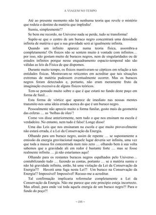 A VIAGEM NO TEMPO
~ 235 ~
Até ao presente momento não há nenhuma teoria que revele o mistério
que rodeia o destino da matéria que implodiu!
Sumiu, simplesmente!?
Se bem me recordo, no Universo nada se perde, tudo se transforma!
Supõe-se que o centro de um buraco negro concentrará uma densidade
infinita de matéria e que a sua gravidade será aí igualmente infinita.
Quando um infinito aparece numa teoria física, assombra-a
completamente! Os físicos não se sentem muito à vontade com infinitos…
por isso, não gostam muito de buracos negros, nem de singularidades ou de
estados infinitos porque nesse enquadramento espacio-temporal não são
válidas as leis da Física de que dispomos.
Durante muito tempo, os físicos mantiveram-se cépticos em relação a tais
entidades físicas. Mostravam-se reticentes em acreditar que tais situações
extremas de matéria pudessem eventualmente ocorrer. Mas os buracos
negros foram detectados e, portanto, não eram meramente fruto da
imaginação excessiva de alguns físicos teóricos.
Tem-se pensado muito sobre o que é que estará no fundo deste poço em
forma de funil…
Esta forma de vórtice que aparece de imediato nas nossas mentes
transmite-nos uma ideia errada acerca do que é um buraco negro.
Pessoalmente não aprecio muito a forma funilar, gosto mais da geometria
das esferas … as „bolhas de óleo‟!
Como vos disse anteriormente, nem tudo o que nos ensinam na escola é
verdadeiro. No entanto, nem tudo é falso! Longe disso!
Uma das Leis que nos ensinaram na escola e que muito provavelmente
não estará errada, é a Lei da Conservação da Energia.
Olhando para um buraco negro, assim de repente … se supostamente a
emissão da energia gravitacional naquele lugar deveria ser infinita, uma vez
que toda a massa foi concentrada num raio zero … olhando bem à sua volta
sabemos que a gravidade ali em redor é bastante forte … mas se fosse
realmente infinita … já não estaríamos aqui!
Olhando para os restantes buracos negros espalhados pelo Universo…
contabilizando tudo … fazendo as contas, portanto … se a matéria sumiu e
não há gravidade infinita, então, há uma violação da Lei da Conservação da
Energia?!! Haverá uma fuga nesta Lei?! Um buraco na Conservação da
Energia!? Impossível! Impossível! Recuso-me a acreditar.
Tal confirmação implicaria reformular completamente a Lei da
Conservação da Energia. Não me parece que este princípio esteja incorrecto.
Mas afinal, para onde vai toda aquela energia de um buraco negro?! Para o
fundo do poço?!
 