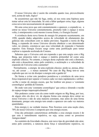 PENÉLOPE FOURNIER
~ 236 ~
O nosso Universo não é assim tão estranho quanto isso, provavelmente
será, acima de tudo, lógico!
Se assumirmos que não há fuga, então, só nos resta uma hipótese para
tentar salvar esta lei imaculada. Se está a faltar qualquer coisa, logo, alguma
coisa nova tem necessariamente de aparecer!
Há uma coisa nova que está constantemente a aparecer, a expandir-se, a
entrar no nosso Universo constantemente, preenche todo o espaço à nossa
volta, é omnipresente e está mesmo à nossa frente, é a Energia Escura!
A existência desta nova forma de energia foi proposta recentemente, em
1998, quando dados adquiridos acerca da velocidade de afastamento das
galáxias não coincidiam com os dados previstos. Segundo a teoria do Big
Bang, a expansão do nosso Universo deveria obedecer a um determinado
valor, no entanto, constata-se que essa velocidade de expansão é bastante
superior. Esta Energia Escura surge como uma justificação para tentar
explicar a expansão acelerada do Cosmos.
Sabemos que o Universo está em expansão e que esta surgiu com o Big
Bang, que projectou todo o espaço e matéria primordial tal como uma
explosão clássica. No entanto, a energia desta explosão não está a diminuir,
não está a desacelerar, antes pelo contrário, a aceleração e a velocidade de
expansão do Universo está a aumentar!
Normalmente, a energia de uma explosão clássica perde-se, atenua, dilui-
-se, até cessar … e nunca aumenta! No caso do Big Bang tem-se uma
explosão que em vez de dissipar a energia está a ganhá-la!
De forma a evitar este paradoxo postulou-se a existência de uma nova
força responsável por separar o Cosmos cada vez mais rapidamente e atribui-
-se-lhe o nome de energia escura, que faz lembrar um pouco a „constante
cosmológica‟ perdida de Einstein.
De onde vem esta „constante cosmológica‟ que estica e distende o tecido
do espaço-tempo imperceptivelmente?
Não podemos contar com ela como tendo origem no Big Bang, por isso,
de algum sítio ela deve vir, de alguma forma esta energia deve entrar no
nosso Universo e não de uma maneira constante, mas antes de uma forma
dominante, porque esta energia tem estado a aparecer em cada vez maiores
quantidades.
Esta energia é, na verdade imensa. Para ficarmos com uma noção clara,
70% do nosso Universo é composto por esta energia escura.
Uma das principais características atribuídas a essa energia escura é de
que esta é naturalmente repulsiva, ou seja, actua como se possuísse
Antigravidade!
Ao contrário da Gravidade clássica, este novo tipo de gravidade não atrai,
antes pelo contrário, a natureza desta força é naturalmente repulsiva, ou
 
