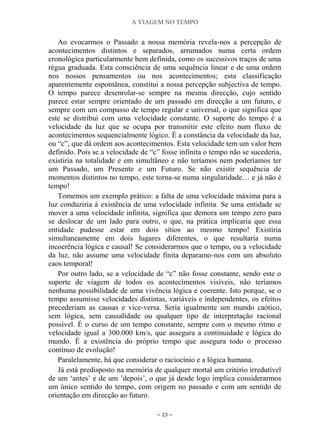 A VIAGEM NO TEMPO
~ 23 ~
Ao evocarmos o Passado a nossa memória revela-nos a percepção de
acontecimentos distintos e separados, arrumados numa certa ordem
cronológica particularmente bem definida, como os sucessivos traços de uma
régua graduada. Esta consciência de uma sequência linear e de uma ordem
nos nossos pensamentos ou nos acontecimentos; esta classificação
aparentemente espontânea, constitui a nossa percepção subjectiva de tempo.
O tempo parece desenrolar-se sempre na mesma direcção, cujo sentido
parece estar sempre orientado de um passado em direcção a um futuro, e
sempre com um compasso de tempo regular e universal, o que significa que
este se distribui com uma velocidade constante. O suporte do tempo é a
velocidade da luz que se ocupa por transmitir este efeito num fluxo de
acontecimentos sequencialmente lógico. É a constância da velocidade da luz,
ou “c”, que dá ordem aos acontecimentos. Esta velocidade tem um valor bem
definido. Pois se a velocidade de “c” fosse infinita o tempo não se sucederia,
existiria na totalidade e em simultâneo e não teríamos nem poderíamos ter
um Passado, um Presente e um Futuro. Se não existir sequência de
momentos distintos no tempo, este torna-se numa singularidade… e já não é
tempo!
Tomemos um exemplo prático: a falta de uma velocidade máxima para a
luz conduziria à existência de uma velocidade infinita. Se uma entidade se
mover a uma velocidade infinita, significa que demora um tempo zero para
se deslocar de um lado para outro, o que, na prática implicaria que essa
entidade pudesse estar em dois sítios ao mesmo tempo! Existiria
simultaneamente em dois lugares diferentes, o que resultaria numa
incoerência lógica e causal! Se considerarmos que o tempo, ou a velocidade
da luz, não assume uma velocidade finita deparamo-nos com um absoluto
caos temporal!
Por outro lado, se a velocidade de “c” não fosse constante, sendo este o
suporte de viagem de todos os acontecimentos visíveis, não teríamos
nenhuma possibilidade de uma vivência lógica e coerente. Isto porque, se o
tempo assumisse velocidades distintas, variáveis e independentes, os efeitos
precederiam as causas e vice-versa. Seria igualmente um mundo caótico,
sem lógica, sem causalidade ou qualquer tipo de interpretação racional
possível. É o curso de um tempo constante, sempre com o mesmo ritmo e
velocidade igual a 300.000 km/s, que assegura a continuidade e lógica do
mundo. É a existência do próprio tempo que assegura todo o processo
contínuo de evolução!
Paralelamente, há que considerar o raciocínio e a lógica humana.
Já está predisposto na memória de qualquer mortal um critério irredutível
de um „antes‟ e de um ‟depois‟, o que já desde logo implica considerarmos
um único sentido do tempo, com origem no passado e com um sentido de
orientação em direcção ao futuro.
 