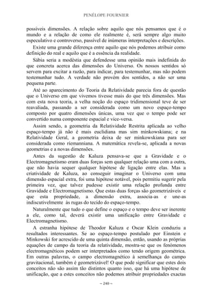 PENÉLOPE FOURNIER
~ 240 ~
possíveis dimensões. A relação sobre aquilo que nós pensamos que é o
mundo e a relação de como ele realmente é, será sempre algo muito
especulativo e controverso, passível de inúmeras interpretações e descrições.
Existe uma grande diferença entre aquilo que nós podemos atribuir como
definição do real e aquilo que é a essência da realidade.
Sábia seria a modéstia que defendesse uma opinião mais indefinida do
que concreta acerca das dimensões do Universo. Os nossos sentidos só
servem para excitar a razão, para indicar, para testemunhar, mas não podem
testemunhar tudo. A verdade não provém dos sentidos, a não ser uma
pequena parte.
Até ao aparecimento do Teoria da Relatividade parecia fora de questão
que o Universo em que vivemos tivesse mais do que três dimensões. Mas
com esta nova teoria, a velha noção do espaço tridimensional teve de ser
reavaliada, passando a ser considerada como um novo espaço-tempo
composto por quatro dimensões únicas, uma vez que o tempo pode ser
convertido numa componente espacial e vice-versa.
Assim sendo, a geometria da Relatividade Restrita aplicada ao velho
espaço-tempo já não é mais euclidiana mas sim minkowskiana; e na
Relatividade Geral, a geometria deixa de ser minkowskiana para ser
considerada como riemanniana. A matemática revela-se, aplicada a novas
geometrias e a novas dimensões.
Antes da sugestão de Kaluza pensava-se que a Gravidade e o
Electromagnetismo eram duas forças sem qualquer relação uma com a outra,
que não havia sequer qualquer hipótese de ligação entre elas. Mas a
criatividade de Kaluza, ao conseguir imaginar o Universo com uma
dimensão espacial extra, foi uma hipótese notável, pois permitiu sugerir pela
primeira vez, que talvez pudesse existir uma relação profunda entre
Gravidade e Electromagnetismo. Que estas duas forças são geometrizáveis e
que esta propriedade, a dimensão extra, associa-as e une-as
indiscutivelmente às rugas do tecido do espaço-tempo.
Naturalmente que tudo o que define o espaço e o tempo deve ser inerente
a ele, como tal, deverá existir uma unificação entre Gravidade e
Electromagnetismo.
A estranha hipótese de Theodor Kaluza e Oscar Klein conduziu a
resultados interessantes. Se ao espaço-tempo postulado por Einstein e
Minkowski for acrescido de uma quinta dimensão, então, usando as próprias
equações de campo da teoria da relatividade, mostra-se que os fenómenos
electromagnéticos podem ser interpretados como tendo origem geométrica.
Em outras palavras, o campo electromagnético à semelhança do campo
gravitacional, também é geometrizável! O que pode significar que estes dois
conceitos não são assim tão distintos quanto isso, que há uma hipótese de
unificação, que a estes conceitos não podemos atribuir propriedades exactas
 