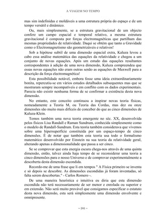 A VIAGEM NO TEMPO
~ 241 ~
mas sim indefinidas e moldáveis a uma estrutura própria do espaço e de um
tempo versátil e dinâmico.
Ou, mais simplesmente, se a estrutura gravitacional de um objecto
confere um campo espacial e temporal relativo, a mesma estrutura
gravitacional é composta por forças electromagnéticas que partilham das
mesmas propriedades de relatividade. Daqui se obtém que tanto a Gravidade
como o Electromagnetismo são geometrizáveis e relativos!
Sob a hipótese subtil de uma dimensão espacial extra, Kaluza levou a
cabo essa análise matemática das equações da relatividade e chegou a um
conjunto de novas equações. Após um estudo das equações resultantes
correspondentes à adição de uma nova dimensão, Kaluza compreendeu que
essas novas equações não eram outras senão as equações de Maxwell para a
descrição da força electromagnética!
Esta possibilidade notável, embora fosse uma ideia extraordinariamente
bonita, repercutiu-se em vários estudos detalhados subsequentes mas que se
mostraram sempre incompatíveis e em conflito com os dados experimentais.
Parecia não existir nenhuma forma de se confirmar a existência desta nova
dimensão.
No entanto, este conceito continuou a inspirar novas teoria físicas,
nomeadamente a Teoria M, ou Teoria das Cordas, mas dez ou onze
dimensões são muito mais difíceis de conceber do que as cinco dimensões de
Kaluza-Klein.
Temos também uma nova teoria emergente no séc. XX, desenvolvida
pelos físicos Lisa Randall e Raman Sundrum, conhecida simplesmente como
o modelo de Randall-Sundrum. Esta teoria também considerava que vivemos
sobre uma hipersuperfície constituída por um espaço-tempo de cinco
dimensões. É de notar que também esta teoria usa todo o formalismo
matemático desenvolvido por Einstein na sua teoria da relatividade geral,
alterando apenas a dimensionalidade que passa a ser cinco.
Se se comprovar que esta energia escura chega-nos através de uma quinta
dimensão, então, talvez ainda haja tempo de se reconsiderar uma teoria a
cinco dimensões para o nosso Universo e de comprovar experimentalmente a
descoberta desta dimensão escondida.
Recordo-me de uma frase que li em tempos " A Física primeiro se inventa
e só depois se descobre. As dimensões escondidas já foram inventadas, só
falta serem descobertas." - Carlos Romero -.
De uma maneira heurística e intuitiva eu diria que esta dimensão
escondida não terá necessariamente de ser menor e enrolada ou superior e
em extensão. Não será muito provável que consigamos especificar o estatuto
desta nova dimensão, esta será simplesmente uma dimensão envolvente e
omnipresente.
 