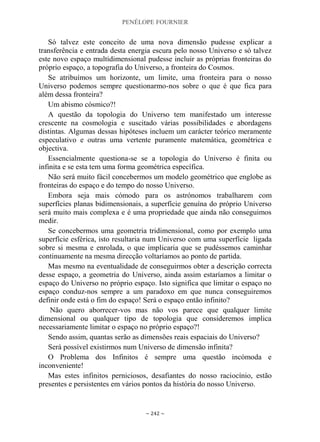 PENÉLOPE FOURNIER
~ 242 ~
Só talvez este conceito de uma nova dimensão pudesse explicar a
transferência e entrada desta energia escura pelo nosso Universo e só talvez
este novo espaço multidimensional pudesse incluir as próprias fronteiras do
próprio espaço, a topografia do Universo, a fronteira do Cosmos.
Se atribuímos um horizonte, um limite, uma fronteira para o nosso
Universo podemos sempre questionarmo-nos sobre o que é que fica para
além dessa fronteira?
Um abismo cósmico?!
A questão da topologia do Universo tem manifestado um interesse
crescente na cosmologia e suscitado várias possibilidades e abordagens
distintas. Algumas dessas hipóteses incluem um carácter teórico meramente
especulativo e outras uma vertente puramente matemática, geométrica e
objectiva.
Essencialmente questiona-se se a topologia do Universo é finita ou
infinita e se esta tem uma forma geométrica específica.
Não será muito fácil concebermos um modelo geométrico que englobe as
fronteiras do espaço e do tempo do nosso Universo.
Embora seja mais cómodo para os astrónomos trabalharem com
superfícies planas bidimensionais, a superfície genuína do próprio Universo
será muito mais complexa e é uma propriedade que ainda não conseguimos
medir.
Se concebermos uma geometria tridimensional, como por exemplo uma
superfície esférica, isto resultaria num Universo com uma superfície ligada
sobre si mesma e enrolada, o que implicaria que se pudéssemos caminhar
continuamente na mesma direcção voltaríamos ao ponto de partida.
Mas mesmo na eventualidade de conseguirmos obter a descrição correcta
desse espaço, a geometria do Universo, ainda assim estaríamos a limitar o
espaço do Universo no próprio espaço. Isto significa que limitar o espaço no
espaço conduz-nos sempre a um paradoxo em que nunca conseguiremos
definir onde está o fim do espaço! Será o espaço então infinito?
Não quero aborrecer-vos mas não vos parece que qualquer limite
dimensional ou qualquer tipo de topologia que consideremos implica
necessariamente limitar o espaço no próprio espaço?!
Sendo assim, quantas serão as dimensões reais espaciais do Universo?
Será possível existirmos num Universo de dimensão infinita?
O Problema dos Infinitos é sempre uma questão incómoda e
inconveniente!
Mas estes infinitos perniciosos, desafiantes do nosso raciocínio, estão
presentes e persistentes em vários pontos da história do nosso Universo.
 