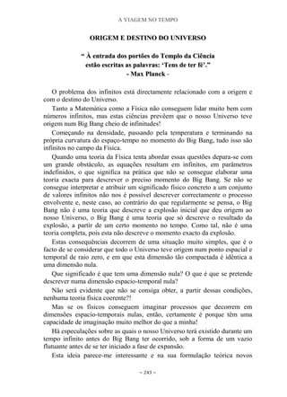 A VIAGEM NO TEMPO
~ 243 ~
OORRIIGGEEMM EE DDEESSTTIINNOO DDOO UUNNIIVVEERRSSOO
““ ÀÀ eennttrraaddaa ddooss ppoorrttõõeess ddoo TTeemmpplloo ddaa CCiiêênncciiaa
eessttããoo eessccrriittaass aass ppaallaavvrraass:: „„TTeennss ddee tteerr fféé‟‟..””
-- MMaaxx PPllaanncckk -
O problema dos infinitos está directamente relacionado com a origem e
com o destino do Universo.
Tanto a Matemática como a Física não conseguem lidar muito bem com
números infinitos, mas estas ciências prevêem que o nosso Universo teve
origem num Big Bang cheio de infinitudes!
Começando na densidade, passando pela temperatura e terminando na
própria curvatura do espaço-tempo no momento do Big Bang, tudo isso são
infinitos no campo da Física.
Quando uma teoria da Física tenta abordar essas questões depara-se com
um grande obstáculo, as equações resultam em infinitos, em parâmetros
indefinidos, o que significa na prática que não se consegue elaborar uma
teoria exacta para descrever o preciso momento do Big Bang. Se não se
consegue interpretar e atribuir um significado físico concreto a um conjunto
de valores infinitos não nos é possível descrever correctamente o processo
envolvente e, neste caso, ao contrário do que regularmente se pensa, o Big
Bang não é uma teoria que descreve a explosão inicial que deu origem ao
nosso Universo, o Big Bang é uma teoria que só descreve o resultado da
explosão, a partir de um certo momento no tempo. Como tal, não é uma
teoria completa, pois esta não descreve o momento exacto da explosão.
Estas consequências decorrem de uma situação muito simples, que é o
facto de se considerar que todo o Universo teve origem num ponto espacial e
temporal de raio zero, e em que esta dimensão tão compactada é idêntica a
uma dimensão nula.
Que significado é que tem uma dimensão nula? O que é que se pretende
descrever numa dimensão espacio-temporal nula?
Não será evidente que não se consiga obter, a partir dessas condições,
nenhuma teoria física coerente?!
Mas se os físicos conseguem imaginar processos que decorrem em
dimensões espacio-temporais nulas, então, certamente é porque têm uma
capacidade de imaginação muito melhor do que a minha!
Há especulações sobre as quais o nosso Universo terá existido durante um
tempo infinito antes do Big Bang ter ocorrido, sob a forma de um vazio
flutuante antes de se ter iniciado a fase de expansão.
Esta ideia parece-me interessante e na sua formulação teórica novos
 