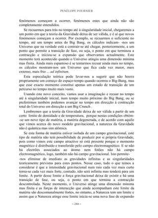 PENÉLOPE FOURNIER
~ 244 ~
fenómenos começam a ocorrer, fenómenos estes que ainda não são
completamente entendidos.
Se recuarmos para trás no tempo até à singularidade inicial, chegaremos a
um ponto em que a teoria da Gravidade deixa de ser válida, e é aí que novos
fenómenos começam a ocorrer. Por exemplo, se recuarmos o suficiente no
tempo, até um tempo antes do Big Bang, os cálculos indicam- -nos um
Universo que na verdade está a contrair-se até chegar, posteriormente, a um
ponto que permite a transição de fase, ou seja, o ponto em que terminou a
contracção e iniciou-se a expansão que observamos actualmente. Este
momento terá acontecido quando o Universo atingiu uma dimensão mínima
mas finita. Ainda mais espantoso é se tentarmos recuar ainda mais no tempo,
os cálculos mostram-nos um Universo que fica cada vez maior, mais
extenso, mais frio ... ad infinitum.
Esta especulação teórica pode levar-nos a sugerir que não houve
propriamente um começo do espaço-tempo quando ocorreu o Big-Bang, mas
que esse exacto momento constitui apenas um estado de transição de um
percurso no tempo muito mais vasto.
Usando este novo conceito, vamos usar a imaginação e recuar no tempo
até à singularidade inicial, num tempo muito próximo do Big Bang, ou se
preferirmos também podemos avançar no tempo em direcção à contracção
total do Universo em direcção a um Big Crunch .
Lembremos que a teoria da Gravidade deixa de ser válida a partir de um
certo limite de densidade e de temperatura, porque nestas condições obtém-
-se um novo tipo de matéria, a matéria degenerada, e de acordo com aquilo
que vimos acerca do novo modelo gravitacional, a natureza da Gravidade
não é quântica mas sim atómica.
Se esta forma de matéria estiver isolada de um campo gravitacional, este
tipo de matéria não tem possibilidade de produzir por si própria Gravidade,
pois como vimos este campo atractivo só está presente porque o momento
magnético é distribuído e transferido pelo campo electromagnético. E se não
há electrões associados ao átomo nem fotões não há campo
electromagnético, logo, também não há campo gravitacional. Isto permite-
-nos eliminar de imediato as gravidades infinitas e as singularidades
teoricamente previstas para estes pontos. Nesse caso, tudo o que temos a
considerar é que a intensidade gravitacional num raio cada vez mais curto
torna-se cada vez mais forte, contudo, não será infinita mas tenderá para um
limite. A partir desse limite a força gravitacional deixa de existir e há uma
transição de fase, ou seja, o ponto em que termina a contracção
descontrolada. Neste momento, o Universo atinge uma dimensão mínima
mas finita e as forças de interacção que ainda acompanham este limite da
matéria são descomunalmente fortes, no entanto, a Natureza tem um limite e
assim que a Natureza atinge esse limite inicia-se uma nova fase de expansão
 