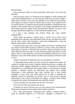 A VIAGEM NO TEMPO
~ 245 ~
descontrolada.
Neste momento, todos vós devem pretender saber qual é esse limite da
Natureza.
Será um pouco como se a Natureza tivesse atingido a tensão máxima das
suas 'cordas' fundamentais. E se uma força de tensão tem um certo sentido e
tende para um limite, assim que esta ultrapassa esse limite há uma quebra,
uma ruptura, um pouco como um elástico que se parte. Esta reacção ocorre
no sentido oposto e a enorme força de tensão acumulada é retribuída para dar
origem a uma enorme força de expansão. Esta energia expandida tem uma
nova forma, pois não possui forças gravitacionais naturais, ou seja, é uma
energia naturalmente repulsiva, é a tão conhecida energia escura.
E o que é que acumula essa tensão? Quais são essas 'cordas'
fundamentais?
Neste estado de matéria a última força a resistir será a Força Fraca
produzida pelos neutrões, para além deste limite há que considerar um outro
tipo de força, muito mais resistente e ainda mais fundamental, a força de
ligação entre quarks, a Força Quarkónica.
E quando existe uma força, existe um campo envolvente, e quando existe
um campo existem linhas de força a defini-lo e como se sabe, estas linhas de
força nunca se cruzam. A Natureza tem um limite, chega a um ponto em que
estas linhas de força são cada vez mais intensas porque estão cada vez mais
juntas, cada vez mais próximas, mas há uma interdição absoluta nas Leis da
Natureza, é que estas linhas nunca se podem cruzar porque na Natureza nada
se toca!
Atingir a Constante de Repulsão será, por conseguinte, inevitável.
A intensidade dessas linhas de força resulta da resposta dos quarks aos
valores de energia envolventes. Podemos lembrarmo-nos que os quarks são
partículas estáveis quando confinados no núcleo. O Princípio de Liberdade
Assimptótica e o confinamento dos quarks traduz-se num estado de energia
mínima e sabemos através da experiência que quanto mais energia
fornecemos a estas partículas mais estas resistem, isto é, mais tensão
acumulam. O que seria uma forma prática de se obter a constante de
repulsão, através da ionização do núcleo, que só seria possível quando
obtivéssemos estes valores estrondosos de energia. A ruptura desta energia
de ligação entre quarks desencadearia uma explosão colossal!
E assim teríamos um nascimento de um Novo Universo!
Um Universo Fénix que renasce das cinzas!
O destino do nosso Universo esse, de certa forma já está pré-destinado.
Muito provavelmente teremos apenas dois cenários possíveis:
Ou a „força gravitacional‟ responsável por contrair a matéria supera a
força de expansão repulsiva e o Universo é obrigado a contrair-se em
 
