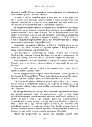 PENÉLOPE FOURNIER
~ 246 ~
direcção a um Big Crunch, tornando-se num espaço cada vez mais denso e
cada vez mais quente. Um forno cósmico;
Ou então, a energia repulsiva supera a força atractiva - e este parece-me
ser o cenário mais provável - impulsionando o nosso Universo para uma
expansão interminável, tornando-o num espaço cada vez mais vazio, cada
vez mais frio e absolutamente inerte. Um cemitério cósmico.
Se na primeira hipótese tem-se o aumento quase interminável da Energia
Cinética, devido ao aumento constante de temperatura; na segunda hipótese,
ocorre o inverso, e neste caso a Energia Cinética das partículas é cada vez
menor, o movimento torna-se cada vez mais lento, e conforme a temperatura
vai baixando em direcção ao zero absoluto, 0 Kelvin, ou -273 ºC, a Energia
Cinética das partículas praticamente cessa, mas por outro lado tem-se sempre
um aumento gigantesco da Energia Potencial.
Resumindo, na primeira hipótese a Energia Cinética dirige-se em
direcção a um limite máximo; na segunda hipótese a Energia Potencial
dirige-se em direcção ao seu valor máximo.
Pelo princípio da Conservação da Energia sabemos que a Energia
Mecânica do Universo, a soma das duas energias, deve conservar-se, de
forma que a energia mecânica total do Universo é sempre uma constante.
Para o primeiro caso, já explorámos as condições extremas de um Big
Crunch e que o seu desenvolvimento resulta no nascimento de um novo
Universo.
Para o segundo caso, as condições são inversas mas o destino final é
sempre o mesmo, vejamos como:
Não há nada pior do que atingir o limiar do Potencial, ao qual gostaria de
lhe chamar de Potencial Falso. Vamos aqui relembrar um exemplo prático,
um caso típico de um lago exposto às duras temperaturas de Inverno.
O fenómeno do sobrearrefecimento significa que a água pode continuar
líquida mesmo a temperaturas inferiores ao seu ponto de congelação. É de
facto possível sobrearrefecer água líquida extremamente pura e fluida até
30ºC negativos.
Se nos aproximarmos de um lago ainda em estado líquido mas que esteja
em sobrearrefecimento basta um pequeníssimo toque, a mais suave
atribuição de energia, para desencadear toda uma proliferação explosiva de
cristais de gelo e levar o lago congelar quase que automaticamente!
Aconselho-vos a nunca tocarem em algo que tenha adquirido o potencial
falso. Apesar de o lago parecer líquido e estável, na realidade, essa
estabilidade aparente é a mais pura ilusão. Este líquido sobrearrefecido é
bastante instável e encontra-se num equilíbrio bastante precário, e assim que
tocamos no lago toda a energia potencial acumulada é libertada.
Muitas das propriedades da matéria são alteradas quando estão
 