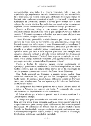 A VIAGEM NO TEMPO
~ 247 ~
sobrearrefecidas, uma delas é a própria Gravidade. Não é que esta
propriedade seja propriamente alterada, simplesmente não tem oportunidade
de se manifestar. Da mesma forma que a atribuição de energia cinética na
forma de calor produz um aumento da atracção gravitacional, como vimos na
experiência de Cavendish; também o inverso pode ocorrer, isto é, uma
redução da energia cinética das partículas, provocada pelas temperaturas
negativas, conduz a uma diminuição da emissão de energia gravitacional.
Quando o Universo atinge o zero absoluto podemos dizer que a
actividade cinética das partículas cessa e que a própria Gravidade também
congela. O Universo encontra-se reduzido à sua temperatura mínima, à sua
densidade mínima, atinge o Potencial Falso.
Neste Universo preenchido maioritariamente por vácuo e onde há
ausência de forças tanto de movimento como gravitacionais, a única nova
forma de energia que poderá aparecer neste Universo estático é aquela que é
produzida por um vácuo naturalmente repulsivo. Mas assim que este limite é
atingido e o vácuo pretender actuar contribuindo com a sua energia
repulsiva, assim que entra a mais pequena quantidade desta energia neste
Universo altamente instável, a elevada energia potencial faz desencadear
todo um enorme Tsunami Cósmico! Esta pequena perturbação do vazio
liberta toda a Energia Potencial acumulada. Uma gigantesca onda de energia
que surge e sucumbe, levando todo o Universo ao colapso!
Fusões e fissões de Universos devem ocorrer regularmente no
hiperespaço, permitindo a contribuição de matéria-prima primitiva, de novos
fluidos cósmicos, que será sempre obtida através da lei da conservação da
energia, para que possa sempre ocorrer criações de Novos Universos.
Este fluido essencial do Universo, a energia escura, poderá fazer
ressuscitar a noção de éter, e em que este éter desempenhará um papel de
fluido etéreo. De ambas as possibilidades obteremos sempre um Universo
eterno, sem princípio nem fim, um hiperespaço de Universos Oscilatórios,
um Multiverso Fénix!
Em qualquer um dos destinos possíveis para o nosso Universo nunca há
infinitos, a Natureza tem sempre um limite. A contracção não ocorre
continuamente e a expansão não decorre eternamente.
O único infinito que a Natureza permite, que é eterno e contínuo, é a
Conservação da Energia.
A Energia não pode ser criada nem destruída, como tal, a energia total
deste universo global é uma constante. A alma do nosso próprio Universo é
sempre conservada, pois a energia pode evidentemente fluir mas não poderá
desaparecer. O testemunho do destino final do Universo traduz-se numa
Equação de Continuidade, em que a criação ocorrerá continuamente num
espaço-tempo intemporal e infinito. Porque o tempo conserva a sua duração
do infinito ao infinito, da eternidade à eternidade.
 