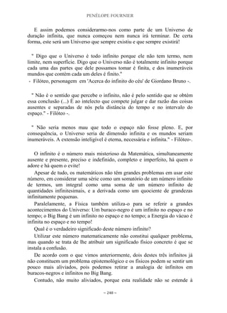 PENÉLOPE FOURNIER
~ 248 ~
E assim podemos considerarmo-nos como parte de um Universo de
duração infinita, que nunca começou nem nunca irá terminar. De certa
forma, este será um Universo que sempre existiu e que sempre existirá!
" Digo que o Universo é todo infinito porque ele não tem termo, nem
limite, nem superfície. Digo que o Universo não é totalmente infinito porque
cada uma das partes que dele possamos tomar é finita, e dos inumeráveis
mundos que contém cada um deles é finito."
- Filóteo, personagem em 'Acerca do infinito do céu' de Giordano Bruno -.
" Não é o sentido que percebe o infinito, não é pelo sentido que se obtém
essa conclusão (...) É ao intelecto que compete julgar e dar razão das coisas
ausentes e separadas de nós pela distância do tempo e no intervalo do
espaço." - Filóteo -.
" Não seria menos mau que todo o espaço não fosse pleno. E, por
consequência, o Universo seria de dimensão infinita e os mundos seriam
inumeráveis. A extensão inteligível é eterna, necessária e infinita." - Filóteo-.
O infinito é o número mais misterioso da Matemática, simultaneamente
ausente e presente, preciso e indefinido, completo e imperfeito, há quem o
adore e há quem o evite!
Apesar de tudo, os matemáticos não têm grandes problemas em usar este
número, em considerar uma série como um somatório de um número infinito
de termos, um integral como uma soma de um número infinito de
quantidades infinitesimais, e a derivada como um quociente de grandezas
infinitamente pequenas.
Paralelamente, a Física também utiliza-o para se referir a grandes
acontecimentos do Universo: Um buraco-negro é um infinito no espaço e no
tempo; o Big Bang é um infinito no espaço e no tempo; a Energia do vácuo é
infinita no espaço e no tempo!
Qual é o verdadeiro significado deste número infinito?
Utilizar este número matematicamente não constitui qualquer problema,
mas quando se trata de lhe atribuir um significado físico concreto é que se
instala a confusão.
De acordo com o que vimos anteriormente, dois destes três infinitos já
não constituem um problema epistemológico e os físicos podem se sentir um
pouco mais aliviados, pois podemos retirar a analogia de infinitos em
buracos-negros e infinitos no Big Bang.
Contudo, não muito aliviados, porque esta realidade não se estende à
 