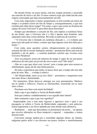 PENÉLOPE FOURNIER
~ 24 ~
Da mesma forma, na nossa mente, está-nos sempre presente e associado
um conceito de início e de fim. O senso comum exige que tenha havido uma
origem e pressupõe que haja necessariamente um fim.
Com estas imposições à mente, perguntamos se terá existido um início do
tempo e se poderá existir um fim do tempo e, consequentemente, o que terá
existido para além desse tempo? Tal como, o que é que existe na fronteira do
espaço do nosso Universo? E para além desse horizonte?
Sempre que abordamos o conceito de fim, este implica a existência física
de um limite, mas o Universo não é o fim é apenas uma fronteira, uma
separação entre duas coisas distintas. Revendo as palavras de Lucrécio:
“ O Universo não é limitado em nenhuma direcção (…) é evidente que
uma coisa não pode ter limite, a menos que haja alguma coisa fora dela que a
limite. “.
Com todas estas questões caímos obrigatoriamente em contradições
exaustas devido às nossas limitações mentais - pronunciou Klein num tom de
desabafo e até de apelo. - e somente podemos concluir que vivemos num
Universo Paradoxal.
- Este seu projecto acerca da natureza do tempo é capaz de ser um pouco
ambicioso de mais para um jovem tão novo como você! Não acha?!
- Não sei o que quer dizer com „jovem‟, pois o tempo para mim arrasta-se
infinitamente, quase até de uma forma penosa…
De toda a experiência que tenho, só posso dizer que o tempo não tem tido
pena de mim. Mas … o tempo é relativo.
- Ah! Relatividade, nisso eu já ouvi falar! – proclamou o maquinista num
tom mais firme e determinado.
Por momentos, Klein deixa-se entregue aos seus pensamentos. Manteve
um ar calado e reflexivo. Franziu as sobrancelhas, assumindo um ar mais
sério e disse:
- Proclama essa frase com muita facilidade!
Sabe o que é que implica a Teoria da Relatividade?
Será que conhece verdadeiramente o seu segredo mais íntimo?
Sabe realmente o que é que isso significa?!
Surpreendido com o tom mais rigoroso e agressivo com o qual o seu
passageiro se referiu à Teoria da Relatividade, espantado e sem palavras,
tentou argumentar a seu favor optando por uma atitude mais defensiva.
- Realmente … acho que desconheço os pormenores da teoria… sei apenas
que envolve alterações no fluxo temporal e espacial. – respondeu, e tentou
desconversar.
Conversar consigo ajudou-me a consolidar algumas ideias, no entanto,
nalgumas partes achei o seu discurso um pouco confuso e manifestamente
 