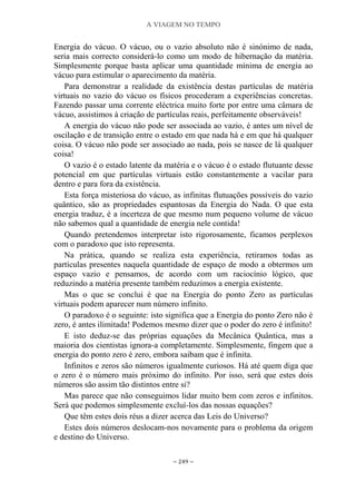 A VIAGEM NO TEMPO
~ 249 ~
Energia do vácuo. O vácuo, ou o vazio absoluto não é sinónimo de nada,
seria mais correcto considerá-lo como um modo de hibernação da matéria.
Simplesmente porque basta aplicar uma quantidade mínima de energia ao
vácuo para estimular o aparecimento da matéria.
Para demonstrar a realidade da existência destas partículas de matéria
virtuais no vazio do vácuo os físicos procederam a experiências concretas.
Fazendo passar uma corrente eléctrica muito forte por entre uma câmara de
vácuo, assistimos à criação de partículas reais, perfeitamente observáveis!
A energia do vácuo não pode ser associada ao vazio, é antes um nível de
oscilação e de transição entre o estado em que nada há e em que há qualquer
coisa. O vácuo não pode ser associado ao nada, pois se nasce de lá qualquer
coisa!
O vazio é o estado latente da matéria e o vácuo é o estado flutuante desse
potencial em que partículas virtuais estão constantemente a vacilar para
dentro e para fora da existência.
Esta força misteriosa do vácuo, as infinitas flutuações possíveis do vazio
quântico, são as propriedades espantosas da Energia do Nada. O que esta
energia traduz, é a incerteza de que mesmo num pequeno volume de vácuo
não sabemos qual a quantidade de energia nele contida!
Quando pretendemos interpretar isto rigorosamente, ficamos perplexos
com o paradoxo que isto representa.
Na prática, quando se realiza esta experiência, retiramos todas as
partículas presentes naquela quantidade de espaço de modo a obtermos um
espaço vazio e pensamos, de acordo com um raciocínio lógico, que
reduzindo a matéria presente também reduzimos a energia existente.
Mas o que se conclui é que na Energia do ponto Zero as partículas
virtuais podem aparecer num número infinito.
O paradoxo é o seguinte: isto significa que a Energia do ponto Zero não é
zero, é antes ilimitada! Podemos mesmo dizer que o poder do zero é infinito!
E isto deduz-se das próprias equações da Mecânica Quântica, mas a
maioria dos cientistas ignora-a completamente. Simplesmente, fingem que a
energia do ponto zero é zero, embora saibam que é infinita.
Infinitos e zeros são números igualmente curiosos. Há até quem diga que
o zero é o número mais próximo do infinito. Por isso, será que estes dois
números são assim tão distintos entre si?
Mas parece que não conseguimos lidar muito bem com zeros e infinitos.
Será que podemos simplesmente excluí-los das nossas equações?
Que têm estes dois réus a dizer acerca das Leis do Universo?
Estes dois números deslocam-nos novamente para o problema da origem
e destino do Universo.
 