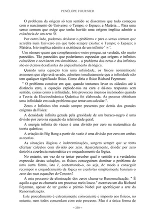 PENÉLOPE FOURNIER
~ 250 ~
O problema da origem só tem sentido se dissermos que tudo começou
com o nascimento do Universo: o Tempo; o Espaço; a Matéria… Para uma
senso comum que exige que tenha havido uma origem implica admitir a
existência de um zero '0'.
Por outro lado, podemos deslocar o problema e para o senso comum que
acredita num Universo em que tudo sempre existiu: o Tempo; o Espaço; a
Matéria. Isto implica admitir a existência de um infinito ' ∞ '.
Um número quase que complementa o outro porque, na verdade, são muito
parecidos. Tão parecidos que poderíamos especular que origens e infinitos
coincidem e coexistem em simultâneo... o problema dos zeros e dos infinitos
são os eternos desafiantes do enquadramento da lógica.
Quando uma equação tem uma infinidade, os físicos normalmente
assumem que algo está errado, admitem imediatamente que a infinidade não
tem qualquer significado físico. Como diria o físico Richard Feynman:
" O problema consiste em que, quando tentamos levar os cálculos até à
distância zero, a equação explode-nos na cara e dá-nos respostas sem
sentido, coisas como a infinidade. Isto provocou imensos incómodos quando
a Teoria da Electrodinâmica Quântica foi elaborada. As pessoas obtinham
uma infinidade em cada problema que tentavam calcular.".
Zeros e Infinitos têm estado sempre presentes por detrás dos grandes
enigmas da Física:
A densidade infinita gerada pela gravidade de um buraco-negro é uma
divisão por zero na equação da relatividade geral;
A energia infinita do vácuo é uma divisão por zero na matemática da
teoria quântica;
A criação do Big Bang a partir do vazio é uma divisão por zero em ambas
as teorias.
As situações ilógicas e indeterminações, surgem sempre que se tenta
efectuar cálculos com divisão por zero. Aparentemente, dividir por zero
destrói a coerência matemática e o enquadramento da lógica.
No entanto, em vez de se tentar perceber qual o sentido e a verdadeira
expressão destas soluções, os físicos conseguiram dominar o problema de
uma outra forma, isto é, contornando-o, ou seja, de modo a conseguir
recompor o enquadramento da lógica os cientistas simplesmente baniram o
zero das suas equações do Cosmos!
A este processo de eliminação dos zeros chama-se Renormalização. " É
aquilo a que eu chamaria um processo meio louco." escreveu um dia Richard
Feynman, apesar de ter ganho o prémio Nobel por aperfeiçoar a arte da
Renormalização.
Este procedimento é extremamente conveniente e imposto aos físicos, no
entanto, nem todos concordam com este processo. Mas é a única forma de
 