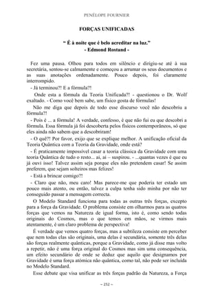 PENÉLOPE FOURNIER
~ 252 ~
FFOORRÇÇAASS UUNNIIFFIICCAADDAASS
““ ÉÉ àà nnooiittee qquuee éé bbeelloo aaccrreeddiittaarr nnaa lluuzz..””
-- EEddmmoonndd RRoossttaanndd --
Fez uma pausa. Olhou para todos em silêncio e dirigiu-se até à sua
secretária, sentou-se calmamente e começou a arrumar os seus documentos e
as suas anotações ordenadamente. Pouco depois, foi claramente
interrompido.
- Já terminou?! E a fórmula?!
Onde esta a fórmula da Teoria Unificada?! - questionou o Dr. Wolf
exaltado. - Como você bem sabe, um físico gosta de fórmulas!
Não me diga que depois de todo esse discurso você não descobriu a
fórmula?!
- Pois é ... a fórmula! A verdade, confesso, é que não fui eu que descobri a
fórmula. Essa fórmula já foi descoberta pelos físicos contemporâneos, só que
eles ainda não sabem que a descobriram!
- O quê?! Por favor, exijo que se explique melhor. A unificação oficial da
Teoria Quântica com a Teoria da Gravidade, onde está?
- É praticamente impossível casar a teoria clássica da Gravidade com uma
teoria Quântica de tudo o resto... ai, ai – suspirou. - ...quantas vezes é que eu
já ouvi isso! Talvez assim seja porque eles não pretendem casar! Se assim
preferem, que sejam solteiros mas felizes!
- Está a brincar comigo?!
- Claro que não, meu caro! Mas parece-me que poderia ter estado um
pouco mais atento, ou então, talvez a culpa tenha sido minha por não ter
conseguido passar a mensagem correcta.
O Modelo Standard funciona para todas as outras três forças, excepto
para a força da Gravidade. O problema consiste em olharmos para as quatros
forças que vemos na Natureza de igual forma, isto é, como sendo todas
originais do Cosmos, mas o que temos em mãos, se virmos mais
atentamente, é um claro problema de perspectiva!
É verdade que vemos quatro forças, mas a subtileza consiste em perceber
que nem todas elas são originais, uma delas é secundária, somente três delas
são forças realmente quânticas, porque a Gravidade, como já disse mas volto
a repetir, não é uma força original do Cosmos mas sim uma consequência,
um efeito secundário de onde se deduz que aquilo que designamos por
Gravidade é uma força atómica não quântica, como tal, não pode ser incluída
no Modelo Standard.
Esse debate que visa unificar as três forças padrão da Natureza, a Força
 