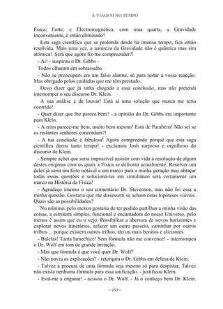 A VIAGEM NO TEMPO
~ 253 ~
Fraca; Forte; e Electromagnética, com uma quarta, a Gravidade
inconveniente, é então eliminado!
Esta saga científica que se prolonda desde há imenso tempo, fica então
resolvida. Mais uma vez, a natureza da Gravidade não é quântica mas sim
atómica! Será que agora fiz-me compreender?!
- Ai! - suspirou o Dr. Gibbs -
Todos olharam em sobressalto.
- Não se preocupem era um falso alarme, só para testar a vossa reacção.
Mas obrigado pelos cuidados que me têm prestado.
Devo dizer que já tinha chegado a essa conclusão, mas não pretendi
interromper o seu discurso Dr. Klein.
A sua análise é de louvar! Está aí uma solução que nunca me teria
ocorrido!
- Quer dizer que lhe parece bem? - a opinião do Dr. Gibbs era importante
para Klein.
- A mim parece-me bem, muito bem mesmo! Está de Parabéns! Não sei se
os restantes senhores concordam?!
- A tua conclusão é fabulosa! Agora compreendo porquê que esta saga
científica durou tanto tempo! - exclamou Josh surpreso e orgulhoso do
discurso de Klein.
- Sempre achei que seria impossível assistir com vida à resolução de algum
destes enigmas com os quais a Física se defronta actualmente. Resolver um
deles já seria um feito notável e um marco para a minha geração mas abraçar
todas essas questões e solucioná-las em simultâneo será certamente um
marco na História da Física!
- Agradeço imenso o seu comentário Dr. Stevenson, mas não foi essa a
minha questão. Gostaria que me dissessem se acham estas hipóteses viáveis.
Quais são as possibilidades?
No mínimo, pelo menos gostaria de ter podido partilhar a minha visão das
coisas, a estrutura simples, funcional e encantadora do nosso Universo, pelo
menos é assim que eu o vejo. Possibilitar a abertura de novos horizontes e
explorar novos itinerários, refazer um outro passeio, caminhar por outros
trilhos ... porque existem outros trilhos, tão ou mais bonitos e aliciantes.
- Balelas! Tanta lamechice! Sem fórmula não me convence! - interrompeu
o Dr. Wolf em tom de grande irritação.
- Mas que fórmula é que você quer Dr. Wolf?
- Não ouviu as explicações? - retorquiu o Dr. Gibbs em defesa de Klein.
- Talvez a procura de uma fórmula seja mesmo só para despistar. Talvez
não exista nenhuma fórmula para essa unificação. - justificou Klein.
- Está-me a enganar! - acusou o Dr. Wolf. - Já o conheço bem Dr. Klein.
 
