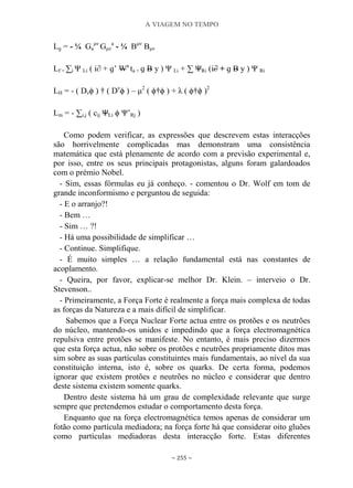 A VIAGEM NO TEMPO
~ 255 ~
Lɡ = - ¼ Ga
μν
Gμν
a
- ¼ Bμν
Bμν
Lf = ∑i Ψ Li ( i∂ + ɡ‟ Wa
ta + ɡ B y ) Ψ Li + ∑ ΨRi (i∂ + ɡ B y ) Ψ Ri
LH = - ( Dνϕ ) † ( Dν
ϕ ) – μ2
( ϕ†ϕ ) + λ ( ϕ†ϕ )2
Lm = - ∑i,j ( cij ΨLi ϕ Ψ‟Rj )
Como podem verificar, as expressões que descrevem estas interacções
são horrivelmente complicadas mas demonstram uma consistência
matemática que está plenamente de acordo com a previsão experimental e,
por isso, entre os seus principais protagonistas, alguns foram galardoados
com o prémio Nobel.
- Sim, essas fórmulas eu já conheço. - comentou o Dr. Wolf em tom de
grande inconformismo e perguntou de seguida:
- E o arranjo?!
- Bem …
- Sim … ?!
- Há uma possibilidade de simplificar …
- Continue. Simplifique.
- É muito simples … a relação fundamental está nas constantes de
acoplamento.
- Queira, por favor, explicar-se melhor Dr. Klein. – interveio o Dr.
Stevenson..
- Primeiramente, a Força Forte é realmente a força mais complexa de todas
as forças da Natureza e a mais difícil de simplificar.
Sabemos que a Força Nuclear Forte actua entre os protões e os neutrões
do núcleo, mantendo-os unidos e impedindo que a força electromagnética
repulsiva entre protões se manifeste. No entanto, é mais preciso dizermos
que esta força actua, não sobre os protões e neutrões propriamente ditos mas
sim sobre as suas partículas constituintes mais fundamentais, ao nível da sua
constituição interna, isto é, sobre os quarks. De certa forma, podemos
ignorar que existem protões e neutrões no núcleo e considerar que dentro
deste sistema existem somente quarks.
Dentro deste sistema há um grau de complexidade relevante que surge
sempre que pretendemos estudar o comportamento desta força.
Enquanto que na força electromagnética temos apenas de considerar um
fotão como partícula mediadora; na força forte há que considerar oito gluões
como partículas mediadoras desta interacção forte. Estas diferentes
 