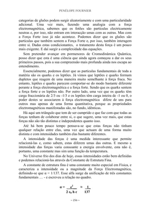 PENÉLOPE FOURNIER
~ 256 ~
categorias de gluões podem surgir aleatoriamente e com uma particularidade
adicional. Uma vez mais, fazendo uma analogia com a força
electromagnética, sabemos que os fotões são partículas electricamente
neutras e, por isso, não entram em interacção umas com as outras. Mas com
a Força Forte isso já não acontece. Podemos dizer que os gluões são
partículas que também sentem a Força Forte e, por isso, também interagem
entre si. Dadas estas condicionantes, o tratamento desta força é um pouco
mais exigente. E daí surgir a complexidade das equações.
Sem pretender avançar em pormenores de Cromodinâmica Quântica,
posso dizer que esta é uma ciência que ainda agora começou a dar os seus
primeiros passos, pois a sua compreensão mais profunda ainda nos escapa ao
entendimento.
Essencialmente, podemos dizer que as partículas fundamentais de toda a
matéria são os quarks e os leptões. Já vimos que leptões e quarks formam
dupletos que reagem de uma maneira muito semelhante à força fraca. No
entanto, leptões e quarks parecem comportar-se do modo bastante diferente
perante a força electromagnética e a força forte. Sendo que os quarks sentem
a força forte e os leptões não. Por outro lado, uma vez que os quarks têm
carga fraccionária de 2/3 ou -1/3 e os leptões têm carga inteira de -1 ou 0, o
poder destes se associarem à força electromagnética difere de uns para
outros mas apenas de uma forma quantitativa, porque as propriedades
electromagnéticas manifestadas são, no fundo, idênticas.
Há aqui um triângulo que tem de ser cumprido e que faz com que todas as
forças tenham de colaborar entre si, o que sugere, uma vez mais, que estas
forças não são tão distintas e independentes quanto isso.
Até há bem pouco tempo pensava-se que estas forças não tinham
qualquer relação entre elas, uma vez que actuam de uma forma muito
distinta e com intensidades também elas bastante diferentes.
A intensidade das forças é uma medida interessante que permite
relacioná-las e, como sabem, estas diferem umas das outras. E mesmo a
intensidade das forças varia consoante a energia envolvente, esta não é,
portanto, uma constante mas sim uma função da temperatura.
No Universo frio dos dias de hoje, essas intensidades estão bem definidas
e podemos relacioná-las através da Constante de Estrutura Fina.
A constante de estrutura fina é uma constante muito especial em Física, e
caracteriza a intensidade ou a magnitude da Força Electromagnética,
definindo-se que α = 1/137. Esse alfa surge da unificação de três constantes
fundamentais … - e escreveu a relação no quadro.
α = __e2
__ ≈ _1_
2 ε0 h c 137
 
