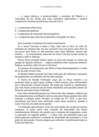 A VIAGEM NO TEMPO
~ 257 ~
… a carga eléctrica, a permissividade, a constante de Planck e a
velocidade da luz. Sendo que estas constantes representam e reúnem
componentes distintas de diferentes áreas da Física:
c = componente relativística;
h = componente quântica;
e = componente da interacção electromagnética
ε0 = componente que relaciona as partículas carregadas no vácuo.
Esta constante é realmente de extrema importância.
Se o nosso Universo é como é hoje, tudo isso se deve ao valor da
constante de estrutura fina. Se essa constante fosse um pouco mais forte ou
um pouco mais baixa, se alfa possuísse uma valor diferente, mesmo que
mínimo … as características essenciais do nosso Universo já não seriam as
mesmas e tudo se alteraria.
Mexer nesta constante implica alterar os níveis de energia, os valores de
energia de ligações atómicas … implica modificar todo o processo atómico!
Implica, na prática, obter um novo Universo!
A constante de acoplamento que define a força electromagnética é a razão
de ser de tudo à nossa volta.
O Modelo Padrão pretende que haja unificação das diferentes constantes
de acoplamento em ambientes de elevadas energias.
A Teoria de Grande Unificação exige que as forças naturais e as
partículas sobre as quais agem, exibam, a altas energias, uma uniformidade
que é obscurecida a baixas energias. De modo que conclui-se, rapidamente,
que estas forças actuavam de um modo semelhante num passado remoto em
forma de uma única Força Unificada.
Esta ideia introduzida permite aos físicos das altas energias deduzir que
há comportamentos semelhantes entre as principais forças quando estas estão
expostas a energias muito elevadas, na ordem de 1015
GeV, e, por isso,
consideram que houve uma unificação numa época primitiva, quando o
nosso Universo era ainda muito quente.
A Unificação apresentada é, como tal, uma função das escalas de energia
existentes. A teoria prevê uma evolução da intensidade das forças
manifestamente diferente, de acordo com o aumento da temperatura, como
se apresenta no seguinte gráfico. – e abriu mais um planisfério para que
todos pudessem confirmar a evolução da intensidade das constantes e o seu
ponto de intersecção. O ponto mágico que unificaria e transformaria todas as
Forças da Natureza.
 