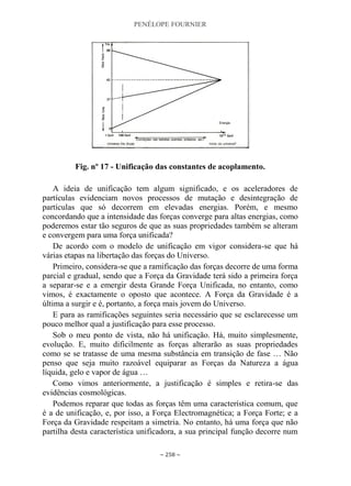PENÉLOPE FOURNIER
~ 258 ~
Fig. nº 17 - Unificação das constantes de acoplamento.
A ideia de unificação tem algum significado, e os aceleradores de
partículas evidenciam novos processos de mutação e desintegração de
partículas que só decorrem em elevadas energias. Porém, e mesmo
concordando que a intensidade das forças converge para altas energias, como
poderemos estar tão seguros de que as suas propriedades também se alteram
e convergem para uma força unificada?
De acordo com o modelo de unificação em vigor considera-se que há
várias etapas na libertação das forças do Universo.
Primeiro, considera-se que a ramificação das forças decorre de uma forma
parcial e gradual, sendo que a Força da Gravidade terá sido a primeira força
a separar-se e a emergir desta Grande Força Unificada, no entanto, como
vimos, é exactamente o oposto que acontece. A Força da Gravidade é a
última a surgir e é, portanto, a força mais jovem do Universo.
E para as ramificações seguintes seria necessário que se esclarecesse um
pouco melhor qual a justificação para esse processo.
Sob o meu ponto de vista, não há unificação. Há, muito simplesmente,
evolução. E, muito dificilmente as forças alterarão as suas propriedades
como se se tratasse de uma mesma substância em transição de fase … Não
penso que seja muito razoável equiparar as Forças da Natureza a água
líquida, gelo e vapor de água …
Como vimos anteriormente, a justificação é simples e retira-se das
evidências cosmológicas.
Podemos reparar que todas as forças têm uma característica comum, que
é a de unificação, e, por isso, a Força Electromagnética; a Força Forte; e a
Força da Gravidade respeitam a simetria. No entanto, há uma força que não
partilha desta característica unificadora, a sua principal função decorre num
 