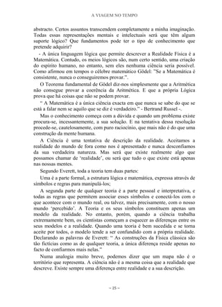 A VIAGEM NO TEMPO
~ 25 ~
abstracto. Certos assuntos transcendem completamente a minha imaginação.
Todas essas representações mentais e intelectuais será que têm algum
suporte lógico? Que fundamentos pode ter o tipo de conhecimento que
pretende adquirir?
- A única linguagem lógica que permite descrever a Realidade Física é a
Matemática. Contudo, os meios lógicos são, num certo sentido, uma criação
do espírito humano, no entanto, sem eles nenhuma ciência seria possível.
Como afirmou em tempos o célebre matemático Gödel: ”Se a Matemática é
consistente, nunca o conseguiremos provar.”.
O Teorema fundamental de Gödel diz-nos simplesmente que a Aritmética
não consegue provar a coerência da Aritmética. E que a própria Lógica
prova que há coisas que não se podem provar.
“ A Matemática é a única ciência exacta em que nunca se sabe do que se
está a falar nem se aquilo que se diz é verdadeiro.” - Bertrand Russel -.
Mas o conhecimento começa com a dúvida e quando um problema existe
procura-se, incessantemente, a sua solução. E na tentativa dessa resolução
procede-se, cautelosamente, com puro raciocínio, que mais não é do que uma
construção da mente humana.
A Ciência é uma tentativa de descrição da realidade. Aceitamos a
realidade do mundo de fora como nos é apresentado e nunca desconfiamos
da sua verdadeira natureza. Mas será que existe realmente algo que
possamos chamar de „realidade‟, ou será que tudo o que existe está apenas
nas nossas mentes.
Segundo Everett, toda a teoria tem duas partes:
Uma é a parte formal, a estrutura lógica e matemática, expressa através de
símbolos e regras para manipulá-los;
A segunda parte de qualquer teoria é a parte pessoal e interpretativa, e
todas as regras que permitem associar esses símbolos e conectá-los com o
que acontece com o mundo real, ou talvez, mais precisamente, com o nosso
mundo „percebido‟. A Teoria e os seus símbolos constituem apenas um
modelo da realidade. No entanto, porém, quando a ciência trabalha
extremamente bem, os cientistas começam a esquecer as diferenças entre os
seus modelos e a realidade. Quando uma teoria é bem sucedida e se torna
aceite por todos, o modelo tende a ser confundido com a própria realidade.
Declarando as palavras de Everett: “ As construções da Física clássica são
tão fictícias como as de qualquer teoria, a única diferença reside apenas no
facto de confiarmos mais nelas.”
Numa analogia muito breve, podemos dizer que um mapa não é o
território que representa. A ciência não é a mesma coisa que a realidade que
descreve. Existe sempre uma diferença entre realidade e a sua descrição.
 