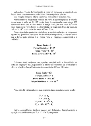 PENÉLOPE FOURNIER
~ 260 ~
Voltando à Teoria da Unificação, é possível comparar a magnitude das
forças umas com as outras e assim obter uma magnitude relativa.
Esta relação principal é feita a partir da constante de estrutura fina.
Normalmente a magnitude relativa da Força Electromagnética é estipula
como tendo o valor de 1/ 137 e esta força é considerada como sendo 137
vezes mais fraca que a Força Forte. A Força Fraca, por sua vez é 106
vezes
mais fraca que a Força Forte. E a Gravidade é a força mais fraca de todas, na
ordem de 1040
vezes mais fraca que a Força Forte.
Com estes dados podemos estabelecer a seguinte relação – e começou a
apontar no quadro as anotações das respectivas magnitudes. - e assim tem-se
que a força mais intensa é a Força Forte e fazemos correspondê-la à
unidade 1:
Força Forte = 1
Força Eléctrica = 1/137
Força Fraca = 1 / 106
Força Gravidade = 1 / 1040
Podemos ainda reajustar este quadro, multiplicando a intensidade de
todas as forças por 137. E passamos a definir as constantes de acoplamento,
não em relação à Força Forte mas sim em relação à Força Eléctrica:
Força Forte = 137
Força Eléctrica = 1
Força Fraca = 137 x 10-6
Força Gravidade = 137 x 10-40
Posto isto, há várias relações que emergem desta estrutura, como sendo:
Fe = 1 x Fe
Ff = 137 x Fe
Ffr = 137 x 10-6
x Fe
Fg = 137 x 10-40
x Fe
Outras equivalências também podem ser deduzidas. Transformando a
equação e considerando que Fe = 1/137 x Ff, surgem as :
 