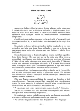 A VIAGEM NO TEMPO
~ 261 ~
FORÇAS UNIFICADAS
Fe = α Ff
Ff = α-1
Fe
Ffr = α-1
x 10-6
Fe
Fg = α-1
x 10-40
Fe
À excepção da Força Material, acerca da qual sabemos muito pouco, esta
é a nossa alternativa para as fórmulas unificadas e simplificadas da Força
Eléctrica, Força Forte, Força Fraca e Força Gravitacional. Evitando assim,
apresentar estas equações através de desenvolvimentos extremamente
complicados.
Considerando que conhecemos tanto a relação de alfa „α‟ como a fórmula
do campo eléctrico „ Fe‟, é possível obter uma decomposição das respectivas
forças.
No entanto, os físicos teóricos pretendem facilitar os cálculos e, por isso,
pretendem que haja uma única força unificada … mas se as forças são
exactamente estas, então, não há mais nada para facilitar … não há Força
Unificada!!
Nessa altura recordou-se da classificação do sistema científico segundo o
físico John Barrow. „De cada vez que se faz notar uma ideia nova na
comunidade científica esta tem, obrigatoriamente, que atravessar três etapas:
1º Não vale de nada, não queremos sequer ouvir falar dela; 2º Não está
errada, mas não deve ter qualquer relevância; 3º É a maior descoberta de
todos os tempos e nós é que a descobrimos primeiro. E logo não faltarão
mais candidatos para reclamar a prioridade dessa descoberta.‟
É pena que alguns cientistas nunca se afastem daquilo que já é conhecido,
uma vez que optam por seguir sempre o trilho mais seguro. Não arriscam
nunca atravessar a berma, a transgredir o trilho, nem sequer concedem uma
hipótese a teorias alternativas.
Cabe aos físicos a responsabilidade de expandir as fronteiras e abrir
novos horizontes. Desbravar novos trilhos e descobrir algo completamente
novo é fascinante. O que há de mais mágico em Ciência é a possibilidade de
entrarmos e de nos perdermos na selva do desconhecido.
“ A experiência mais bela é o encontro com o desconhecido.” - Einstein-.
A Ciência é, acima de tudo, uma actividade humana gratificante. Talvez a
mais pura num mundo tão longe da perfeição…
Só os cientistas sentem verdadeiramente aquilo que fazem e somente eles
se sentem perdidamente apaixonados naquilo que procuram.
“ No Universo ninguém se diverte mais do que nós!“ - João Magueijo-.
 