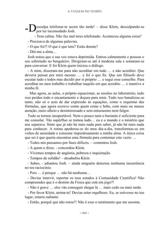 A VIAGEM NO TEMPO
~ 263 ~
esculpa telefonar-te assim tão tarde! – disse Klein, desculpando-se
por ter incomodado Josh.
- Tem calma. Não faz mal teres telefonado. Aconteceu alguma coisa?
- Precisava de algumas palavras.
- O que foi?! O que é que tens? Estás doente?
- Dói-me a alma…
Josh notou que a sua voz estava deprimida. Entrou calmamente e pousou o
seu sobretudo no bengaleiro. Dirigiram-se até à modesta sala e sentaram-se
para conversar. E foi Klein quem iniciou o diálogo.
- A mim, disseram-me para não acreditar em tudo … e não acreditei. Que
deveria pensar por mim mesmo … e foi o que fiz. Que um filósofo deve
escutar tudo e todos mas decidir por si próprio … e segui esse conselho. Para
acreditar no meu trabalho e trabalhar naquilo em que acredito … e mantive a
minha fé.
Mas agora, as aulas, o próprio equacionar, as sessões no laboratório, tudo
isso perdeu todo o encantamento e doçura para mim. Tudo isso banalizou-se
tanto, não só o acto de dar expressão às equações, como o requintar das
fórmulas, que agora escrevo como quem come e bebe, com mais ou menos
atenção, meio alheio e desinteressado e sem entusiasmo nem fulgor.
Tudo se tornou insuportável. Nem o pouco nem o bastante é suficiente para
me consolar. Tão supérfluo se tornou tudo… eu e o mundo e o mistério que
nos separava. Sinto que já não há mais nada para saber, já não há mais nada
para conhecer. A rotina apoderou-se do meu dia-a-dia, transformou-se em
vultos de ansiedade e consome impiedosamente a minha alma. A única coisa
que sei é que queria encontrar uma fórmula para contornar este vazio …
- Todos nós passamos por fases difíceis. – comentou Josh.
- A quem o dizes. - concordou Klein.
- Vivemos tempos de angústia, pobreza e inquietação.
- Tempos de solidão! – desabafou Klein.
- Sabes, - adiantou Josh. – ainda ninguém detectou nenhuma incoerência
no teu raciocínio.
- Pois … é porque … não há nenhuma…
- Devias intervir, reportar os teus estudos à Comunidade Científica! Não
compreendes que é o destino da Física que está em jogo?!
- Não é grave … eles vão conseguir chegar lá … mais cedo ou mais tarde.
- Por favor Klein, anima-te! Devias estar orgulhoso. Eu, se estivesse no teu
lugar, estaria radiante.
- Então, porquê que não estou?! Não é esse o sentimento que me assoma.
-D
 