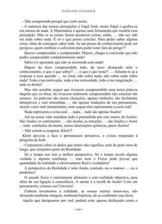 PENÉLOPE FOURNIER
~ 264 ~
- Não compreendo porquê que estás assim.
- A natureza das nossas percepções é frágil Josh, muito frágil e quebra-se
em menos de nada. A Matemática é apenas uma ferramenta que modela essa
percepção. Mas se as coisas fazem acontecer coisas, então, … não sei, não
sei nada sobre nada. É só o que posso concluir. Para poder saber alguma
coisa, tinha de conseguir saber tudo. Se um pouco de conhecimento pode ser
perigoso, quem conhece o suficiente para poder estar fora de perigo?!
Queres compreender e compreender. Depois, chegas à conclusão que não
podes compreender verdadeiramente nada!
Sábio é o ignorante que não se incomoda com nada!
Depois de teres compreendido tudo, de teres alcançado todo o
conhecimento, o que é que sobra?! … o que é que resta?! … Adianto-te já a
resposta a essa questão … no final, não sobra nada, não sobra nada sobre
nada! Toda a tua motivação, toda a tua curiosidade, toda a tua imaginação …
tudo se desfaz!
Mas não acredito sequer que tivessem compreendido uma única palavra
daquilo que eu disse. Se tivessem realmente compreendido não estariam tão
serenos. As palavras são meras elocuções, apenas símbolos, tão facilmente
deturpáveis e mal entendidas … são apenas traduções de um pensamento,
muitas vezes mal interpretadas, nem sequer elas representam a coisa real!
Nada representa a coisa real … nada… tudo são apenas ilusões!
Até na nossa vida mundana tudo é preenchido por este manto de ilusões.
São ilusões os sentimentos … são ilusões as emoções … são ilusões o Amor
…tudo confusões da mente, meras alucinações químicas, puras ilusões!
- Não estarás a exagerar, Klein?!
Klein desviou a face e permaneceu pensativo, e evitou responder à
pergunta de Josh.
- Conjecturar sobre os dados que temos não significa, nem de perto nem de
longe, que estejamos perto da Realidade.
Só o tempo nos traz a melhor perspectiva. Só o tempo revela alguma
verdade e alguma confiança … mas nem a Física pode provar que
quantidade da realidade é efectivamente Real e verdadeira!
A perspectiva da Realidade é uma ilusão, contudo, ou a usamos … ou a
perdemos!
O mundo físico é inteiramente abstracto e sem realidade objectiva, para
além da sua ligação à consciência. A mente é a tecelã da ilusão! Com um
pensamento, criamos um Universo!
Embora inventemos a realidade, as nossas mentes traem-nos, não
deixando nenhuma margem, nenhuma hipótese, de se confirmar esse facto.
Aquilo que designamos por real, poderá estar apenas disfarçado como o
 