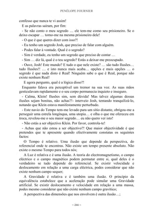 PENÉLOPE FOURNIER
~ 266 ~
confesso que nunca te vi assim!
E as palavras saíram, por fim:
- Se não conto o meu segredo … ele tem-me como seu prisioneiro. Se o
deixo escapar … torno-me na mesma prisioneiro dele!
- O que é que queres dizer com isso?!
- Eu tenho um segredo Josh, que preciso de falar com alguém.
- Podes falar à vontade. Qual é o segredo?
- Sim é verdade, eu tenho um segredo que preciso de contar …
- Sim … diz lá, qual é o teu segredo? Estás a deixar-me preocupado.
- Ouve, Josh! Este mundo? E tudo o que nele existe? … são tudo Ilusões…
tudo Ilusões!! … e isto nunca mais acaba… opções e mais opções … o
segredo é que nada disto é Real! Ninguém sabe o que é Real, porque não
existe nenhum Real!
E agora pergunto, qual é a lógica disso?!
Enquanto falava era perceptível um tremor na sua voz. As suas mãos
gesticulavam rapidamente e o seu corpo permanecia inquieto e inseguro.
- Calma, Klein! Ilusões sim, sem dúvida! Mas talvez algumas dessas
ilusões sejam bonitas, não achas?!- interveio Josh, tentando tranquilizá-lo,
notando que Klein estava manifestamente perturbado.
- Este navio do Tempo tem-me levado para um sítio distante, obrigou-me a
perseguir uma estrela longínqua, uma utopia… e olha o que me ofereceu em
troca, revelou-me o seu maior segredo… eu não quero ver isto!
- Não estás a ser objectivo Klein. Por favor, controla-te!
- Achas que não estou a ser objectivo?! Que maior objectividade é que
pretendes que te apresente quando efectivamente constatas os seguintes
factos:
O Tempo é relativo. Uma ilusão que depende da perspectiva, do
referencial onde te encontras. Não existe um tempo presente absoluto. Não
existe o mesmo Tempo para todos nós;
A Luz é relativa e é uma ilusão. A teoria do electromagnetismo, o campo
eléctrico e o campo magnético podem permutar entre si, qual deles é o
verdadeiro se tudo depende do referencial. Se existir velocidade e
deslocamento em relação a uma carga eléctrica, podes considerar que não
existe nenhum campo sequer;
A Gravidade é relativa e é também uma ilusão. O princípio da
equivalência estabelece que a aceleração pode simular uma Gravidade
artificial. Se existir deslocamento e velocidade em relação a uma massa,
podes mesmo considerar que não existe nenhum campo gravítico;
A perspectiva das dimensões que nos envolvem é outra ilusão…;
 