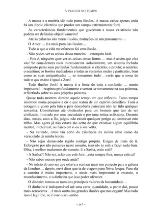 A VIAGEM NO TEMPO
~ 267 ~
A massa e a matéria são tudo puras ilusões. A massa existe apenas onda
há um dipolo eléctrico que produz um campo extremamente forte.
As características fundamentais que governam a nossa existência não
podem ser definidas objectivamente!
Até as palavras são meras ilusões, traduções de um pensamento…
O Amor … é a mais pura das ilusões…
Tudo o que a vida me ofereceu foi uma ilusão…
- Não podes ver as coisas dessa maneira. – retorquiu Josh.
- Pois é, ninguém quer ver as coisas dessa forma … mas é assim que elas
são! Se considerares cada microsistema isoladamente, um sistema fechado
composto pelas suas partículas fundamentais: o electrão; o protão; o neutrão;
o neutrino; os bosões mediadores e todas as restantes ondas e partículas, bem
como as suas antipartículas … se somarmos tudo …verás que a soma de
tudo o que existe é igual a Zero!
Tudo ilusões Josh! A mente é a fonte de toda a confusão … mente
impostora! – respirou profundamente e sentou-se novamente na sua poltrona,
reflectindo sobre as suas próprias palavras.
Quase tudo morrera durante aquele tempo em que reflectiu. Tanto tempo
investido numa pesquisa e eis o que restou de um espírito científico. Toda a
coragem e gosto pela luta e pela descoberta pareciam não ter tido qualquer
serventia. Constituíram até obstáculos para um homem que tem de ser
civilizado, limitado por uma sociedade e por uma rotina asfixiante. Durante
dias, meses, anos a fio, julgou não existir qualquer perigo ao desbravar este
trilho. Mas agora já não estava tão certo de que existisse algum equilíbrio
mental, intelectual, ou físico em si ou à sua volta.
- Na verdade, estou tão certo da existência da minha alma como da
veracidade da minha teoria.
- Não sejas demasiado rígido contigo próprio. Exiges de mais de ti.
Esforça-te por não pensares nesse assunto, isso não te está a fazer nada bem.
Olha, é melhor mudarmos de assunto. E a Sasha, onde está?
- A Sasha?! Não sei, acho que está fora…está sempre fora, nunca está cá!
- Não sabes mesmo por onde anda?
- No início do ano sei que estava a realizar mais um projecto para a galeria
de Londres… depois, ouvi dizer que ia de viagem para Nova Iorque. Para ela
a carreira é muito importante, e ainda mais importante o estatuto, o
reconhecimento, e o dinheiro que isso puder oferecer.
O dinheiro tornou-se num dos principais valores da humanidade…
O dinheiro é indispensável até uma certa quantidade, a partir daí, pouco
mais acrescenta… é mais outra das grandes ilusões que nos cegam! Mas tudo
isso é legítimo, se é esse o seu sonho.
 