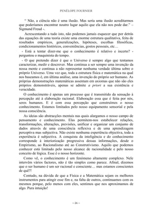 PENÉLOPE FOURNIER
~ 26 ~
“ Não, a ciência não é uma ilusão. Mas seria uma ilusão acreditarmos
que poderíamos encontrar noutro lugar aquilo que ela não nos pode dar.” –
Sigmund Freud -.
Acrescentando a tudo isto, não podemos jamais esquecer que por detrás
das equações de uma teoria existe uma enorme estrutura qualitativa, feita de
resultados empíricos, generalizações, hipóteses, escolhas filosóficas,
condicionamentos históricos, conveniências, gostos pessoais, etc…
- Está a tentar dizer-me que o conhecimento é relativo e incerto? -
perguntou o maquinista do tempo.
- O que pretendo dizer é que o Universo é sempre algo que tentamos
caracterizar, medir e descrever. Mas continua a ser sempre uma invenção da
nossa mente e continua a não representar nenhuma verdade última sobre o
próprio Universo. Uma vez que, toda a estrutura física e matemática na qual
nos baseamos é, em última análise, uma invenção do próprio ser humano. As
próprias demonstrações matemáticas assentam em axiomas que não são eles
próprios demonstráveis, apenas se admite a priori a sua existência e
veracidade.
O conhecimento é apenas um processo que é transmitido da sensação à
percepção até à elaboração racional. Elaboração essa que é feita por nós,
seres humanos. E é com essa percepção que construímos o nosso
conhecimento. Estamos limitados pelo nosso equipamento sensorial e pela
nossa consciência.
As ideias são abstracções mentais nas quais alargamos o nosso campo de
pensamento e conhecimento. Elas permitem-nos estabelecer relações,
transformações, alterações, previsões, unificar e organizar um conjunto de
dados através de uma consciência reflexiva e de uma aprendizagem
perceptiva mas subjectiva. Não existe nenhuma experiência objectiva, toda a
experiência é subjectiva. A conquista da inteligência e do conhecimento
corresponde à interiorização progressiva dessas informações, desde o
Empirismo, ao Racionalismo até ao Construtivismo. Aquilo que podemos
conhecer está limitado pelo nosso alcance de racionalidade e pelo nosso
conceito de lógica. Esse é o nosso horizonte.
Como vê, o conhecimento é um fenómeno altamente complexo. Nele
intervêm vários factores, não é tão simples como parece. Afinal, dizemos
que o ser humano é um ser racional e consciente… mas estamos conscientes
de quê?!
Contudo, na dúvida de que a Física e a Matemática sejam os melhores
instrumentos para atingir esse fim e, na falta de outros, continuamos com os
mesmos porque, pelo menos com eles, sentimos que nos aproximamos de
algo. Pura intuição!
 
