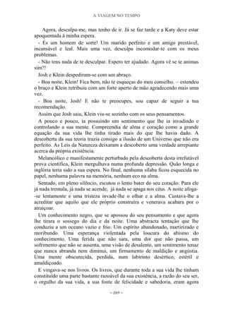 A VIAGEM NO TEMPO
~ 269 ~
Agora, desculpa-me, mas tenho de ir. Já se faz tarde e a Katy deve estar
apoquentada à minha espera.
- És um homem de sorte! Um marido perfeito e um amigo prestável,
incansável e leal. Mais uma vez, desculpa incomodar-te com os meus
problemas.
- Não tens nada de te desculpar. Espero ter ajudado. Agora vê se te animas
sim?!
Josh e Klein despediram-se com um abraço.
- Boa noite, Klein! Fica bem, não te esqueças do meu conselho. – estendeu
o braço e Klein retribuiu com um forte aperto de mão agradecendo mais uma
vez.
- Boa noite, Josh! E não te preocupes, sou capaz de seguir a tua
recomendação.
Assim que Josh saiu, Klein viu-se sozinho com os seus pensamentos.
A pouco e pouco, ia possuindo um sentimento que lhe ia invadindo e
controlando a sua mente. Compreendia de alma e coração como a grande
equação da sua vida lhe tinha tirado mais do que lhe havia dado. A
descoberta da sua teoria trazia consigo a ilusão de um Universo que não era
perfeito. As Leis da Natureza deixaram a descoberto uma verdade arrepiante
acerca da própria existência.
Melancólico e manifestamente perturbado pela descoberta desta irrefutável
prova científica, Klein mergulhava numa profunda depressão. Quão longa e
inglória teria sido a sua espera. No final, nenhuma sílaba ficou esquecida no
papel, nenhuma palavra na memória, nenhum eco na alma.
Sentado, em pleno silêncio, escutou o lento bater do seu coração. Para ele
já nada tremula, já nada se acende, já nada se apaga nos céus. A noite afoga-
-se lentamente e uma tristeza invade-lhe o olhar e a alma. Custava-lhe a
acreditar que aquilo que ele próprio construíra e venerava acabara por o
atraiçoar.
Um conhecimento negro, que se apossou do seu pensamento e que agora
lhe tirara o sossego do dia e da noite. Uma abstracta tentação que lhe
conduziu a um oceano vazio e frio. Um espírito abandonado, martirizado e
moribundo. Uma esperança violentada pela loucura do abismo do
conhecimento. Uma ferida que não sara, uma dor que não passa, um
sofrimento que não se ausenta, uma visão de desalento, um sentimento tenaz
que nunca abranda nem diminui, um firmamento de maldição e angústia.
Uma mente obscurecida, perdida, num labirinto desértico, estéril e
amaldiçoado.
E vingava-se nos livros. Os livros, que durante toda a sua vida lhe tinham
constituído uma parte bastante razoável da sua existência, a razão do seu ser,
o orgulho da sua vida, a sua fonte de felicidade e sabedoria, eram agora
 