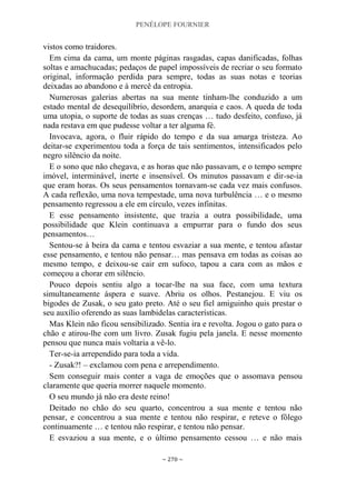 PENÉLOPE FOURNIER
~ 270 ~
vistos como traidores.
Em cima da cama, um monte páginas rasgadas, capas danificadas, folhas
soltas e amachucadas; pedaços de papel impossíveis de recriar o seu formato
original, informação perdida para sempre, todas as suas notas e teorias
deixadas ao abandono e à mercê da entropia.
Numerosas galerias abertas na sua mente tinham-lhe conduzido a um
estado mental de desequilíbrio, desordem, anarquia e caos. A queda de toda
uma utopia, o suporte de todas as suas crenças … tudo desfeito, confuso, já
nada restava em que pudesse voltar a ter alguma fé.
Invocava, agora, o fluir rápido do tempo e da sua amarga tristeza. Ao
deitar-se experimentou toda a força de tais sentimentos, intensificados pelo
negro silêncio da noite.
E o sono que não chegava, e as horas que não passavam, e o tempo sempre
imóvel, interminável, inerte e insensível. Os minutos passavam e dir-se-ia
que eram horas. Os seus pensamentos tornavam-se cada vez mais confusos.
A cada reflexão, uma nova tempestade, uma nova turbulência … e o mesmo
pensamento regressou a ele em círculo, vezes infinitas.
E esse pensamento insistente, que trazia a outra possibilidade, uma
possibilidade que Klein continuava a empurrar para o fundo dos seus
pensamentos…
Sentou-se à beira da cama e tentou esvaziar a sua mente, e tentou afastar
esse pensamento, e tentou não pensar… mas pensava em todas as coisas ao
mesmo tempo, e deixou-se cair em sufoco, tapou a cara com as mãos e
começou a chorar em silêncio.
Pouco depois sentiu algo a tocar-lhe na sua face, com uma textura
simultaneamente áspera e suave. Abriu os olhos. Pestanejou. E viu os
bigodes de Zusak, o seu gato preto. Até o seu fiel amiguinho quis prestar o
seu auxílio oferendo as suas lambidelas características.
Mas Klein não ficou sensibilizado. Sentia ira e revolta. Jogou o gato para o
chão e atirou-lhe com um livro. Zusak fugiu pela janela. E nesse momento
pensou que nunca mais voltaria a vê-lo.
Ter-se-ia arrependido para toda a vida.
- Zusak?! – exclamou com pena e arrependimento.
Sem conseguir mais conter a vaga de emoções que o assomava pensou
claramente que queria morrer naquele momento.
O seu mundo já não era deste reino!
Deitado no chão do seu quarto, concentrou a sua mente e tentou não
pensar, e concentrou a sua mente e tentou não respirar, e reteve o fôlego
continuamente … e tentou não respirar, e tentou não pensar.
E esvaziou a sua mente, e o último pensamento cessou … e não mais
 