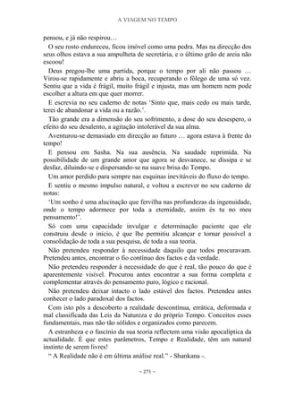 A VIAGEM NO TEMPO
~ 271 ~
pensou, e já não respirou…
O seu rosto endureceu, ficou imóvel como uma pedra. Mas na direcção dos
seus olhos estava a sua ampulheta de secretária, e o último grão de areia não
escoou!
Deus pregou-lhe uma partida, porque o tempo por ali não passou …
Virou-se rapidamente e abriu a boca, recuperando o fôlego de uma só vez.
Sentiu que a vida é frágil, muito frágil e injusta, mas um homem nem pode
escolher a altura em que quer morrer.
E escrevia no seu caderno de notas „Sinto que, mais cedo ou mais tarde,
terei de abandonar a vida ou a razão.‟.
Tão grande era a dimensão do seu sofrimento, a dose do seu desespero, o
efeito do seu desalento, a agitação intolerável da sua alma.
Aventurou-se demasiado em direcção ao futuro … agora estava à frente do
tempo!
E pensou em Sasha. Na sua ausência. Na saudade reprimida. Na
possibilidade de um grande amor que agora se desvanece, se dissipa e se
desfaz, diluindo-se e dispersando-se na suave brisa do Tempo.
Um amor perdido para sempre nas esquinas inevitáveis do fluxo do tempo.
E sentiu o mesmo impulso natural, e voltou a escrever no seu caderno de
notas:
„Um sonho é uma alucinação que fervilha nas profundezas da ingenuidade,
onde o tempo adormece por toda a eternidade, assim és tu no meu
pensamento!‟.
Só com uma capacidade invulgar e determinação paciente que ele
construiu desde o início, é que lhe permitiu alcançar e tornar possível a
consolidação de toda a sua pesquisa, de toda a sua teoria.
Não pretendeu responder à necessidade daquilo que todos procuravam.
Pretendeu antes, encontrar o fio contínuo dos factos e da verdade.
Não pretendeu responder à necessidade do que é real, tão pouco do que é
aparentemente visível. Procurou antes encontrar a sua forma completa e
complementar através do pensamento puro, lógico e racional.
Não pretendeu deixar intacto o lado estável dos factos. Pretendeu antes
conhecer o lado paradoxal dos factos.
Com isto pôs a descoberto a realidade descontínua, errática, deformada e
mal classificada das Leis da Natureza e do próprio Tempo. Conceitos esses
fundamentais, mas não tão sólidos e organizados como parecem.
A estranheza e o fascínio da sua teoria reflectem uma visão apocalíptica da
actualidade. É que estes parâmetros, Tempo e Realidade, têm um natural
instinto de serem livres!
“ A Realidade não é em última análise real.” - Shankana -.
 