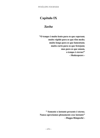 PENÉLOPE FOURNIER
~ 272 ~
Capítulo IX
Sasha
"O tempo é muito lento para os que esperam;
muito rápido para os que têm medo;
muito longo para os que lamentam;
muito curto para os que festejam;
mas para os que amam,
o tempo é eterno!”
- Shakespeare -
" Somente o instante presente é eterno.
Nunca apreciamos plenamente esse instante”
- Dugpa Rimpoché -
 