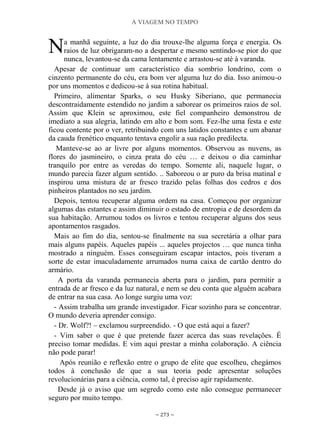 A VIAGEM NO TEMPO
~ 273 ~
a manhã seguinte, a luz do dia trouxe-lhe alguma força e energia. Os
raios de luz obrigaram-no a despertar e mesmo sentindo-se pior do que
nunca, levantou-se da cama lentamente e arrastou-se até à varanda.
Apesar de continuar um característico dia sombrio londrino, com o
cinzento permanente do céu, era bom ver alguma luz do dia. Isso animou-o
por uns momentos e dedicou-se à sua rotina habitual.
Primeiro, alimentar Sparks, o seu Husky Siberiano, que permanecia
descontraidamente estendido no jardim a saborear os primeiros raios de sol.
Assim que Klein se aproximou, este fiel companheiro demonstrou de
imediato a sua alegria, latindo em alto e bom som. Fez-lhe uma festa e este
ficou contente por o ver, retribuindo com uns latidos constantes e um abanar
da cauda frenético enquanto tentava engolir a sua ração predilecta.
Manteve-se ao ar livre por alguns momentos. Observou as nuvens, as
flores do jasmineiro, o cinza prata do céu … e deixou o dia caminhar
tranquilo por entre as veredas do tempo. Somente ali, naquele lugar, o
mundo parecia fazer algum sentido. .. Saboreou o ar puro da brisa matinal e
inspirou uma mistura de ar fresco trazido pelas folhas dos cedros e dos
pinheiros plantados no seu jardim.
Depois, tentou recuperar alguma ordem na casa. Começou por organizar
algumas das estantes e assim diminuir o estado de entropia e de desordem da
sua habitação. Arrumou todos os livros e tentou recuperar alguns dos seus
apontamentos rasgados.
Mais ao fim do dia, sentou-se finalmente na sua secretária a olhar para
mais alguns papéis. Aqueles papéis ... aqueles projectos … que nunca tinha
mostrado a ninguém. Esses conseguiram escapar intactos, pois tiveram a
sorte de estar imaculadamente arrumados numa caixa de cartão dentro do
armário.
A porta da varanda permanecia aberta para o jardim, para permitir a
entrada de ar fresco e da luz natural, e nem se deu conta que alguém acabara
de entrar na sua casa. Ao longe surgiu uma voz:
- Assim trabalha um grande investigador. Ficar sozinho para se concentrar.
O mundo deveria aprender consigo.
- Dr. Wolf?! – exclamou surpreendido. - O que está aqui a fazer?
- Vim saber o que é que pretende fazer acerca das suas revelações. É
preciso tomar medidas. E vim aqui prestar a minha colaboração. A ciência
não pode parar!
Após reunião e reflexão entre o grupo de elite que escolheu, chegámos
todos à conclusão de que a sua teoria pode apresentar soluções
revolucionárias para a ciência, como tal, é preciso agir rapidamente.
Desde já o aviso que um segredo como este não consegue permanecer
seguro por muito tempo.
N
 