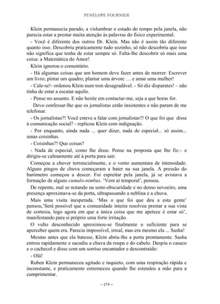 PENÉLOPE FOURNIER
~ 274 ~
Klein permanecia parado, a vislumbrar o estado do tempo pela janela, não
parecia estar a prestar muita atenção às palavras do físico experimental.
- Você é diferente dos outros Dr. Klein. Mas não é assim tão diferente
quanto isso. Descobriu praticamente tudo sozinho, só não descobriu que isso
não significa que tenha de estar sempre só. Falta-lhe descobrir só mais uma
coisa: a Matemática do Amor!
Klein ignorou o comentário.
- Há algumas coisas que um homem deve fazer antes de morrer: Escrever
um livro; pintar um quadro; plantar uma árvore … e amar uma mulher!
- Cale-se!- ordenou Klein num tom desagradável. - Só diz disparates! – não
tinha de estar a escutar aquilo.
- Pense no assunto. E não hesite em contactar-me, seja a que horas for.
Devo confessar-lhe que os jornalistas estão insistentes e não param de me
telefonar.
- Os jornalistas?! Você esteve a falar com jornalistas?! O que foi que disse
à comunicação social? - replicou Klein com indignação.
- Por enquanto, ainda nada ... quer dizer, nada de especial... só assim...
umas coisinhas.
- Coisinhas?! Que coisas?
- Nada de especial, como lhe disse. Pense na proposta que lhe fiz.– e
dirigiu-se calmamente até à porta para sair.
Começou a chover torrencialmente, e o vento aumentara de intensidade.
Alguns pingos de chuva começaram a bater na sua janela. A pressão do
barómetro começou a descer. Foi espreitar pela janela, já se avistava a
formação de alguns cumulo-nimbus. „Vem aí temporal‟, pensou.
De repente, mal se notando na semi-obscuridade e no denso nevoeiro, uma
presença aproximava-se da porta, ultrapassando a neblina e a chuva.
Mais uma visita inesperada. „Mas o que foi que deu a esta gente‟
pensou,‟Será possível que a comunidade inteira resolveu prestar a sua vista
de cortesia, logo agora em que a única coisa que me apetece é estar só‟,
manifestando para si próprio uma forte irritação.
O vulto desconhecido aproximou-se finalmente o suficiente para se
aperceber quem era. Parecia impossível, irreal, mas era mesmo ela ... Sasha!
Mesmo antes que ela batesse, Klein abriu-lhe a porta prontamente. Sasha
entrou rapidamente e sacudiu a chuva da roupa e do cabelo. Despiu o casaco
e o cachecol e disse com um sorriso encantador e descontraído:
- Olá!
Ruben Klein permaneceu agitado e inquieto, com uma respiração rápida e
inconstante, e praticamente estremeceu quando lhe estendeu a mão para a
cumprimentar.
 