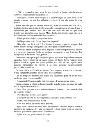 A VIAGEM NO TEMPO
~ 275 ~
- Olá! – respondeu num tom de voz trémulo e baixo, absolutamente
surpreso. Imediatamente desculpou-se:
- Desculpa a minha apresentação e a desarrumação da casa, mas tenho
estado a passar por uns dias difíceis e aviso-te já que não estou de bom
humor!
Tinha adorado que ela tivesse aparecido, especificamente para vir vê-lo,
contudo, tentou não demonstrá-lo, expondo constantemente alguma frieza e
esforçou-se por reflectir uma armadura que mais não era do que uma
tentativa de camuflar a sua mágoa. Mas o brilho interior dos seus olhos e a
felicidade que irradiava era difícil de esconder.
- Sabes que dia é hoje? – perguntou Sasha.
- Sei lá que dia é hoje! O que é que isso importa?!
- Não sabes que dia é hoje?! É o dia dos teus anos, a grande viragem dos
trinta! Trouxe comigo uma garrafa de vinho para comemorarmos.
E resolveu entrar, avançando até à pequena saleta onde pendurou o casaco
e o cachecol. Enquanto Sasha se afastava escutava-se o som feminino dos
seus passos. Continuava linda, pensou.
Entrou até à sala principal e reparou que as persianas de palhinha estavam
descidas. Possivelmente já há algum tempo. Lá dentro havia floreiras com
plantas exóticas, agora um pouco pálidas pela falta de sol, alguns bons
quadros pendurados na parede, e as suas estantes majestosamente
preenchidas com livros.
Ouviu-se silêncio. Ela não se mexeu. Estava apenas a observar o interior.
Virou-se repentinamente e olhou-o nos olhos dizendo:
- Já era tempo de mudares um pouco esta decoração, para um estilo mais
moderno, mais vivo e colorido!
- A decoração?! A decoração está bem assim. É assim que eu gosto.
Sasha começou a retirar as luvas puxando-as pela ponta, um dedo de cada
vez, e enquanto isso afirmou:
- Ouvi dizer que tens estado a desenvolver um projecto … de uma máquina
de viajar no tempo!
- Ouviste dizer! Como? Com quem?!
- Contigo! Contaste-me esse segredo há dois anos atrás, lembras-te?!
Afinal, esse projecto ainda existe.
- Não. Não existe. Já desisti desse projecto.
- Que pena! Parecia-me uma ideia interessante. Quantos lugares tinha o
protótipo da máquina de viajar no tempo? - disse Sasha com um sorriso,
sabendo que estava a provocá-lo. E continuou:
- Sabes bem que gosto imenso de viajar!
 