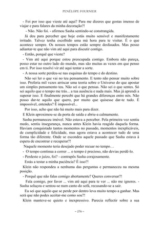 PENÉLOPE FOURNIER
~ 276 ~
- Foi por isso que vieste até aqui? Para me dizeres que gostas imenso de
viajar e para falares da minha decoração?!
- Não. Não foi. - afirmou Sasha sentindo-se constrangida.
Já deu para perceber que hoje estás muito sensível e manifestamente
irritado. Talvez tenha escolhido uma má hora para te visitar. É o que
acontece sempre. Os nossos tempos estão sempre desfasados. Mas posso
adiantar-te que não vim até aqui para discutir contigo.
- Então, porquê que vieste?
- Vim até aqui porque estou preocupada contigo. Embora não pareça,
posso estar no outro lado do mundo, mas são muitas as vezes em que penso
em ti. Por isso resolvi vir até aqui tentar a sorte.
- A nossa sorte perdeu-se nas esquinas do tempo e do destino.
Não sei ler o que vai no teu pensamento. E tento não pensar muito sobre
isso. Preferia mil vezes arriscar uma teoria sobre o Universo do que apostar
um simples pensamento teu. Não sei o que pensas. Não sei o que sentes. Só
sei aquilo que o tempo me trás... a tua ausência e nada mais. Mas já aprendi a
superar isso. E finalmente percebi que há grandes diferenças entre nós. Não
posso dar-te aquilo que quero, por muito que quisesse dar-te tudo. É
impossível, entendes? É impossível...
Por isso, acho que não há muito mais para dizer.
E Klein aproximou-se da porta de saída e abriu-a calmamente.
Sasha permaneceu imóvel. Não estava a perceber. Pela primeira vez sentiu
medo, sentiu insegurança, nunca antes Klein havia reagido daquela forma.
Haviam conquistado tantos momentos no passado, momentos inexplicáveis,
de cumplicidade e felicidade, mas agora estava a acontecer tudo de uma
forma tão diferente. Onde se escondeu aquele passado que Sasha estava à
espera de encontrar e recuperar?!
Naquele momento teria desejado poder recuar no tempo…
- O tempo continua a correr ... o tempo é precioso, não devias perdê-lo.
- Perdeste o juízo, foi? - contrapôs Sasha corajosamente.
Estás a testar a minha paciência? É isso?!
Klein não respondeu a nenhuma das perguntas e permaneceu na mesma
posição.
- Porquê que não falas comigo abertamente? Queres conversar?!
Fala comigo, por favor ... vim até aqui para te ver ... não me ignores. -
Sasha soluçou e sentou-se num canto do sofá, recusando-se a sair.
Eu sei que aquilo que se perde por dentro leva muito tempo a ganhar. Mas
será que não podes aceitar-me como sou?!
Klein manteve-se quieto e inexpressivo. Parecia reflectir sobre a sua
 