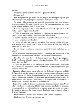 A VIAGEM NO TEMPO
~ 277 ~
questão.
- Já alguma vez reparaste no arco-íris? – perguntou Klein.
- No arco-íris?!
- Sim. Sempre achei que o arco-íris era mágico. Só existe para aqueles que
estão no lugar certo, na perspectiva correcta, no lugar de ouro!
Na nossa vida passa-nos um arco-íris permanente mas nem sempre
percebemos onde fica esse lugar de ouro. Às vezes demoramos um certo
tempo até descobrirmos onde fica esse lugar.
Vou pôr um pouco de chá ao lume. Queres um pouco?! - aproximou-se de
Sasha e agarrou-a pela mão, dizendo:
- Tenho de desabafar e de confessar ... estou mesmo muito contente por
voltar a ver-te, sinceramente, já não esperava voltar a ver-te.
A minha vida tem estado numa confusão e as minhas ideias ainda mais
confusas. - e fez mais um desabafo:
Às vezes até acho que consigo ver coisas. Não que as veja literalmente,
mas consigo sentir muito bem o meu mundo abstracto, que para mim se
torna cada vez mais real.
- Eu sei! Sempre tiveste uma imaginação muito fértil, bem melhor do que a
minha!
- Não achas que estou a ficar paranóico? - e esboçou um leve sorriso. - No
mínimo, vais achar que estou estranho. - acrescentou humildemente.
- Não. Não acho nada disso! Não fazes a menor ideia daquilo que eu penso
de ti! - exclamou, olhando para os olhos profundos de Klein. - Anda! Não
íamos fazer um chá?!
A noite foi passando. E os momentos foram acontecendo, sucedendo
naturalmente no decorrer do tempo. Partilharam a velha cumplicidade que
ambos já conheciam.
Enquanto saboreavam o suave sabor do chá de hortelã selvagem, colhido
de fresco de propósito para aquele momento, conversavam calmamente, com
e sem palavras, por baixo de um alpendre ao ar livre e apreciavam a noite
escura, agora mais tranquila e ligeiramente mais iluminada por estrelas de
luminosidade mais intensa, aparecendo e desaparecendo tremulamente e
timidamente, cintilando por entre as nuvens no céu.
Klein estava a olhá-la de uma maneira que ela conhecia muito bem. O seu
olhar carinhoso e profundo, diluído num mistério acolhedor e atraente,
permaneceu fixo nos olhos de Sasha, ao mesmo tempo que sentia um género
de carícia a escorrer-lhe pelas costas. Retribuiu com o mesmo olhar e
deixou-o continuar.
- Desejei-te muito durante a tua ausência, com a minha imaginação.
- Já não precisas de imaginar. Agora é real.
 
