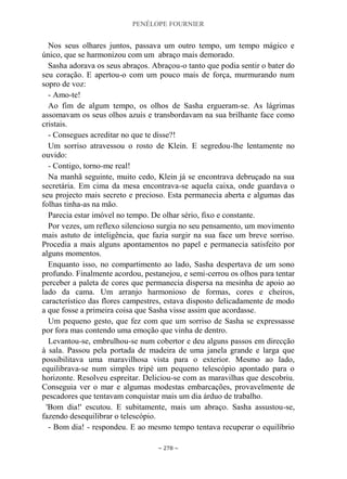 PENÉLOPE FOURNIER
~ 278 ~
Nos seus olhares juntos, passava um outro tempo, um tempo mágico e
único, que se harmonizou com um abraço mais demorado.
Sasha adorava os seus abraços. Abraçou-o tanto que podia sentir o bater do
seu coração. E apertou-o com um pouco mais de força, murmurando num
sopro de voz:
- Amo-te!
Ao fim de algum tempo, os olhos de Sasha ergueram-se. As lágrimas
assomavam os seus olhos azuis e transbordavam na sua brilhante face como
cristais.
- Consegues acreditar no que te disse?!
Um sorriso atravessou o rosto de Klein. E segredou-lhe lentamente no
ouvido:
- Contigo, torno-me real!
Na manhã seguinte, muito cedo, Klein já se encontrava debruçado na sua
secretária. Em cima da mesa encontrava-se aquela caixa, onde guardava o
seu projecto mais secreto e precioso. Esta permanecia aberta e algumas das
folhas tinha-as na mão.
Parecia estar imóvel no tempo. De olhar sério, fixo e constante.
Por vezes, um reflexo silencioso surgia no seu pensamento, um movimento
mais astuto de inteligência, que fazia surgir na sua face um breve sorriso.
Procedia a mais alguns apontamentos no papel e permanecia satisfeito por
alguns momentos.
Enquanto isso, no compartimento ao lado, Sasha despertava de um sono
profundo. Finalmente acordou, pestanejou, e semi-cerrou os olhos para tentar
perceber a paleta de cores que permanecia dispersa na mesinha de apoio ao
lado da cama. Um arranjo harmonioso de formas, cores e cheiros,
característico das flores campestres, estava disposto delicadamente de modo
a que fosse a primeira coisa que Sasha visse assim que acordasse.
Um pequeno gesto, que fez com que um sorriso de Sasha se expressasse
por fora mas contendo uma emoção que vinha de dentro.
Levantou-se, embrulhou-se num cobertor e deu alguns passos em direcção
à sala. Passou pela portada de madeira de uma janela grande e larga que
possibilitava uma maravilhosa vista para o exterior. Mesmo ao lado,
equilibrava-se num simples tripé um pequeno telescópio apontado para o
horizonte. Resolveu espreitar. Deliciou-se com as maravilhas que descobriu.
Conseguia ver o mar e algumas modestas embarcações, provavelmente de
pescadores que tentavam conquistar mais um dia árduo de trabalho.
'Bom dia!' escutou. E subitamente, mais um abraço. Sasha assustou-se,
fazendo desequilibrar o telescópio.
- Bom dia! - respondeu. E ao mesmo tempo tentava recuperar o equilíbrio
 