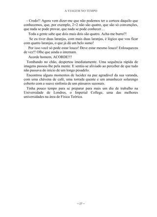 A VIAGEM NO TEMPO
~ 27 ~
- Credo!! Agora vem dizer-me que não podemos ter a certeza daquilo que
conhecemos, que, por exemplo, 2+2 não são quatro, que são só convenções,
que nada se pode provar, que nada se pode conhecer…
Toda a gente sabe que dois mais dois são quatro. Acha-me burro?!
Se eu tiver duas laranjas, com mais duas laranjas, é lógico que vou ficar
com quatro laranjas, o que já dá um belo sumo!
Por isso você só pode estar louco! Deve estar mesmo louco! Enlouqueceu
de vez!! Olhe que ainda o internam.
Acorde homem, ACORDE!!!
Tombando no chão, despertou imediatamente. Uma sequência rápida de
imagens passou-lhe pela mente. E sentiu-se aliviado ao perceber de que tudo
não passava do início de um longo pesadelo.
Encontrou alguns momentos de lucidez na paz agradável da sua varanda,
com uma chávena de café, uma torrada quente e um amanhecer solarengo
coberto com a suave sinfonia de uns pássaros sazonais.
Tinha pouco tempo para se preparar para mais um dia de trabalho na
Universidade de Londres, o Imperial College, uma das melhores
universidades na área de Física Teórica.
 