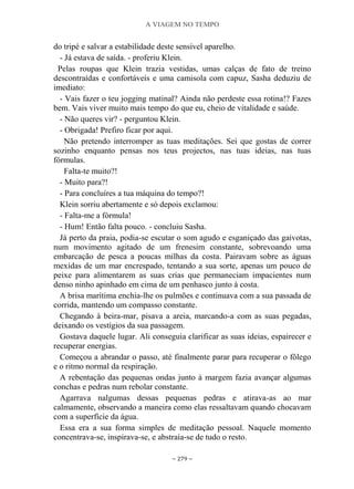 A VIAGEM NO TEMPO
~ 279 ~
do tripé e salvar a estabilidade deste sensível aparelho.
- Já estava de saída. - proferiu Klein.
Pelas roupas que Klein trazia vestidas, umas calças de fato de treino
descontraídas e confortáveis e uma camisola com capuz, Sasha deduziu de
imediato:
- Vais fazer o teu jogging matinal? Ainda não perdeste essa rotina!? Fazes
bem. Vais viver muito mais tempo do que eu, cheio de vitalidade e saúde.
- Não queres vir? - perguntou Klein.
- Obrigada! Prefiro ficar por aqui.
Não pretendo interromper as tuas meditações. Sei que gostas de correr
sozinho enquanto pensas nos teus projectos, nas tuas ideias, nas tuas
fórmulas.
Falta-te muito?!
- Muito para?!
- Para concluíres a tua máquina do tempo?!
Klein sorriu abertamente e só depois exclamou:
- Falta-me a fórmula!
- Hum! Então falta pouco. - concluiu Sasha.
Já perto da praia, podia-se escutar o som agudo e esganiçado das gaivotas,
num movimento agitado de um frenesim constante, sobrevoando uma
embarcação de pesca a poucas milhas da costa. Pairavam sobre as águas
mexidas de um mar encrespado, tentando a sua sorte, apenas um pouco de
peixe para alimentarem as suas crias que permaneciam impacientes num
denso ninho apinhado em cima de um penhasco junto à costa.
A brisa marítima enchia-lhe os pulmões e continuava com a sua passada de
corrida, mantendo um compasso constante.
Chegando à beira-mar, pisava a areia, marcando-a com as suas pegadas,
deixando os vestígios da sua passagem.
Gostava daquele lugar. Ali conseguia clarificar as suas ideias, espairecer e
recuperar energias.
Começou a abrandar o passo, até finalmente parar para recuperar o fôlego
e o ritmo normal da respiração.
A rebentação das pequenas ondas junto à margem fazia avançar algumas
conchas e pedras num rebolar constante.
Agarrava nalgumas dessas pequenas pedras e atirava-as ao mar
calmamente, observando a maneira como elas ressaltavam quando chocavam
com a superfície da água.
Essa era a sua forma simples de meditação pessoal. Naquele momento
concentrava-se, inspirava-se, e abstraía-se de tudo o resto.
 