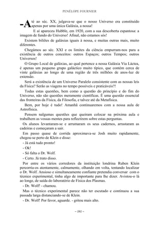 PENÉLOPE FOURNIER
~ 282 ~
té ao séc. XX, julgava-se que o nosso Universo era constituído
apenas por uma única Galáxia, a nossa!
E aí apareceu Hubble, em 1920, com a sua descoberta espantosa: a
imagem de fundo do Universo! Afinal, não estamos sós!
Existem biliões de galáxias iguais à nossa, e muitas outras mais, muito
diferentes.
Chegámos ao séc. XXI e os limites da ciência empurram-nos para a
existência de outros conceitos: outros Espaços; outros Tempos; outros
Universos!
O Grupo Local de galáxias, ao qual pertence a nossa Galáxia Via Láctea,
é apenas um pequeno grupo galáctico muito típico, que contém cerca de
vinte galáxias ao longo de uma região de três milhões de anos-luz de
extensão.
Será a existência de um Universo Paralelo consistente com as nossas leis
da Física? Serão as viagens no tempo possíveis e praticáveis?!
Todas estas questões, bem como a questão do princípio e do fim do
Universo, não são questões meramente científicas. É uma questão essencial
das fronteiras da Física, da Filosofia, e talvez até da Metafísica.
Bem, por hoje é tudo! Amanhã continuaremos com a nossa aula de
Astrofísica.
Pensem nalgumas questões que queiram colocar na próxima aula e
trabalhem as vossas mentes para reflectirem sobre estas perguntas.
Os alunos levantaram-se e arrumaram os seus cadernos, arrastaram as
cadeiras e começaram a sair.
Em passo quase de corrida aproximava-se Josh muito rapidamente,
chegou-se perto de Klein e disse:
- Já está tudo pronto!
- Ok!
- Só falta o Dr. Wolf.
- Certo. Já trato disso.
Por entre os vários corredores da instituição londrina Ruben Klein
percorria-os atentamente, calmamente, olhando em volta, tentando localizar
o Dr. Wolf. Ansioso e simultaneamente confiante pretendia conversar com o
técnico experimental, tinha algo de importante para lhe dizer. Avistou-o lá
ao longe, de saída do laboratório de Física dos Plasmas.
- Dr. Wolf! - chamou.
Mas o técnico experimental parece não ter escutado e continuou a sua
passada larga distanciando-se de Klein.
- Dr. Wolf! Por favor, aguarde. - gritou mais alto.
-A
 