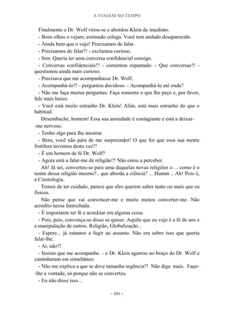 A VIAGEM NO TEMPO
~ 283 ~
Finalmente o Dr. Wolf virou-se e abordou Klein de imediato.
- Bons olhos o vejam, estimado colega. Você tem andado desaparecido.
- Ainda bem que o vejo! Precisamos de falar.
- Precisamos de falar?! - exclamou curioso.
- Sim. Queria ter uma conversa confidencial consigo.
- Conversas confidenciais!? - comentou espantado. - Que conversas?! -
questionou ainda mais curioso.
- Precisava que me acompanhasse Dr. Wolf.
- Acompanhá-lo?! - perguntou duvidoso. - Acompanhá-lo até onde?
- Não me faça muitas perguntas. Faça somente o que lhe peço e, por favor,
fale mais baixo.
- Você está muito estranho Dr. Klein! Aliás, está mais estranho do que o
habitual.
Desembuche, homem! Essa sua ansiedade é contagiante e está a deixar-
-me nervoso.
- Tenho algo para lhe mostrar.
- Bem, você não pára de me surpreender! O que foi que essa sua mente
frutífera inventou desta vez?!
- É um homem de fé Dr. Wolf?
- Agora está a falar-me de religião?! Não estou a perceber.
Ah! Já sei, converteu-se para uma daquelas novas religiões o ... como é o
nome dessa religião mesmo?.. que aborda a ciência? ... Humm .. Ah! Pois é,
a Cientologia.
Temos de ter cuidado, parece que eles querem saber tanto ou mais que os
físicos.
Não pense que vai convencer-me e muito menos converter-me. Não
acredito nessa fantochada.
- É importante ter fé e acreditar em alguma coisa.
- Pois, pois, convença-se disso se quiser. Aquilo que eu vejo é a fé de uns e
a manipulação de outros. Religião, Globalização...
- Espere... já estamos a fugir ao assunto. Não era sobre isso que queria
falar-lhe.
- Ai, não?!
- Insisto que me acompanhe. - o Dr. Klein agarrou no braço do Dr. Wolf e
caminharam em simultâneo.
- Não me explica a que se deve tamanha urgência?! Não diga mais. Faço-
-lhe a vontade, só porque não se converteu.
- Eu não disse isso...
 