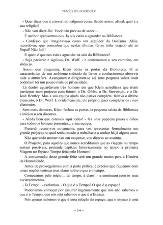 PENÉLOPE FOURNIER
~ 284 ~
- Quer dizer que é convertido nalguma coisa. Sendo assim, afinal, qual é a
sua religião?
- Não vou dizer-lhe. Você não precisa de saber ...
É melhor apressarmo-nos. Já nos estão a aguardar na Biblioteca.
- Confesso que imaginava-o como um seguidor do Budismo. Aliás,
recordo-me que comentou que nestas últimas férias tinha viajado até ao
Nepal! Não foi?!
E quem é que nos está a aguardar na sala da Biblioteca?
- Seja paciente e sigiloso, Dr. Wolf. - e continuaram o seu caminho, em
silêncio.
Assim que chegaram, Klein abriu as portas da Biblioteca. O ar
característico de um ambiente rodeado de livros e conhecimento absorvia
toda a atmosfera. Avançaram e dirigiram-se até uma pequena saleta onde
poderiam ter um pouco mais de privacidade.
Lá dentro aguardavam três homens em que Klein acreditava que iriam
participar num projecto com futuro: o Dr. Gibbs, o Dr. Stevenson, e o Dr.
Josh Bentley. Mas a sua equipa ainda não estava completa, faltava o último
elemento, o Dr. Wolf. E evidentemente, ele próprio, para completar os cinco
elementos.
Sem mais demoras, Klein fechou as portas da pequena saleta da Biblioteca
e iniciou o seu discurso.
- Ainda bem que estamos aqui todos! - fez uma pequena pausa e olhou
para todos os homens presentes... a sua equipa.
Pretendi reunir-vos novamente, para vos apresentar formalmente um
grande projecto no qual tenho estado a trabalhar e a sonhar há já alguns anos.
Não querendo manter-vos em suspense, vou directo ao assunto.
O Projecto, para aqueles que nunca acreditaram que as viagens no tempo
seriam possíveis, pretende baptizar historicamente no tempo a primeira
Viagem no Espaço-Tempo feita pelo Homem!
A consumação deste grande feito será um grande marco para a História
da Humanidade.
Antes de prosseguirmos com a parte prática, é preciso que fiquemos com
umas noções teóricas mas claras sobre o que é o tempo.
Comecemos pelo início… do tempo, é claro! - e continuou com os seus
esclarecimentos.
- O Tempo! - exclamou. - O que é o Tempo? O que é o espaço?
Poderíamos começar por assumir ingenuamente que nós não sabemos o
que é o Tempo, que nós não sabemos o que é o Espaço.
Nós apenas sabemos o que é uma relação de espaço, que o espaço é uma
 