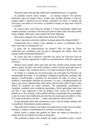 PENÉLOPE FOURNIER
~ 286 ~
Passemos para uma questão ainda mais fundamental que é a seguinte:
Se poderão existir vários tempos … ao mesmo tempo!? Ou mesmo,
diferentes tipos de tempo! Será o tempo uma medida absoluta e efectiva,
sempre igual e imutável na sua forma, constante em todos os campos do
Universo e em todos os Universos, ou poderá o tempo ser algo mais variável
e versátil?!
Se virmos bem, esta Força do Tempo é a força dominante! Subtil mas
sempre presente e actuante. Esta força já reinava muito antes de todas outras
terem surgido. Diria que é uma espécie de Força Suprema.
Mas nunca ninguém ouviu falar desta Força do Tempo!
Como é que uma coisa tão evidente consegue passar tão despercebida?!
Compreendo que é muitas vezes quando as coisas se disfarçam sob o
óbvio que não as conseguimos ver.
E quais são as características do tempo?! Não há nada na Física
conhecida que estabeleça uma lei para a passagem do tempo. Será este
assunto ainda demasiado abstracto?!
Já vimos que não é possível conceber um início do Universo fora de
tempo. E o mesmo argumento é válido se concebêssemos o fim do tempo do
Universo.
Mesmo nesse tempo onde tudo teria um fim, mesmo nesse mundo onde
nada se passe, de gelo e de morte, estático e inerte, mesmo que nada mais se
mova, o tempo, esse, continua activo e vivo para continuar a fazê-lo ser.
O Tempo é o artesão da sua preservação, da renovação do Presente, da
continuidade do tempo. A sua paragem verdadeira significaria, portanto, não
apenas a imobilização e ausência de movimento de todas as coisas, mas
também a interrupção imediata do presente, ou seja, o desaparecimento de
tudo o que existe. Quando digo tudo, quero mesmo dizer tudo! O que é algo
difícil de conceber no nosso intelecto. Tal aniquilação, instantânea e
completa, resultaria num verdadeiro apocalipse. Neste apocalipse tudo teria
um fim, o que implicaria o fim do próprio „fim‟, como tal, nem sequer
poderia ser o fim. Porque o fim também obedece ao princípio da causalidade,
o que no nosso caso implicaria que não haveria causa que precedesse o fim.
E se nada conduziria a um fim … então, não poderia existir um fim.
O que pretendo dizer mais claramente é que o fim do tempo também não
é concebível. Entraríamos noutro paradoxo.
Não pode haver mundo sem tempo nem pode haver tempo fora de tempo.
Portanto, o tempo é consubstancial ao mundo e ao próprio tempo.
Sendo assim, o tempo não poderá ser finito em ambas as direcções, o
tempo terá de ser infinito em todas as direcções.
Não podemos confiar num modelo de tempo assimétrico para o nosso
 