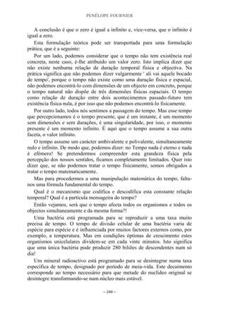 PENÉLOPE FOURNIER
~ 288 ~
A conclusão é que o zero é igual a infinito e, vice-versa, que o infinito é
igual a zero.
Esta formulação teórica pode ser transportada para uma formulação
prática, que é a seguinte:
Por um lado, podemos considerar que o tempo não tem existência real
concreta, neste caso, é-lhe atribuído um valor zero. Isto implica dizer que
não existe nenhuma relação de duração temporal física e objectiva. Na
prática significa que não podemos dizer vulgarmente ' ali vai aquele bocado
de tempo', porque o tempo não existe como uma duração física e espacial,
não podemos encontrá-lo com dimensões de um objecto em concreto, porque
o tempo natural não dispõe de três dimensões físicas espaciais. O tempo
como relação de duração entre dois acontecimentos passado-futuro tem
existência física nula, é por isso que não podemos encontrá-lo fisicamente.
Por outro lado, todos nós sentimos a passagem do tempo. Mas esse tempo
que percepcionamos é o tempo presente, que é um instante, é um momento
sem dimensões e sem durações, é uma singularidade, por isso, o momento
presente é um momento infinito. É aqui que o tempo assume a sua outra
faceta, o valor infinito.
O tempo assume um carácter ambivalente e polivalente, simultaneamente
nulo e infinito. De modo que, podemos dizer: no Tempo nada é eterno e nada
é efémero! Se pretendermos compreender esta grandeza física pela
percepção dos nossos sentidos, ficamos completamente limitados. Quer isto
dizer que, se não podemos tratar o tempo fisicamente, somos obrigados a
tratar o tempo matematicamente.
Mas para procedermos a uma manipulação matemática do tempo, falta-
nos uma fórmula fundamental do tempo.
Qual é o mecanismo que codifica e descodifica esta constante relação
temporal? Qual é a partícula mensageira do tempo?
Então vejamos, será que o tempo afecta todos os organismos e todos os
objectos simultaneamente e da mesma forma?!
Uma bactéria está programada para se reproduzir a uma taxa muito
precisa de tempo. O tempo de divisão celular de uma bactéria varia de
espécie para espécie e é influenciada por muitos factores externos como, por
exemplo, a temperatura. Mas em condições óptimas de crescimento estes
organismos unicelulares dividem-se em cada vinte minutos. Isto significa
que uma única bactéria pode produzir 280 biliões de descendentes num só
dia!
Um mineral radioactivo está programado para se desintegrar numa taxa
específica de tempo, designado por período de meia-vida. Este decaimento
corresponde ao tempo necessário para que metade do nuclídeo original se
desintegre transformando-se num núcleo mais estável.
 